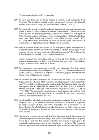 “Tomad y comed todos de él”: la comunión

1384 El Señor nos dirige una invitación urgente a recibirle en el sacramento de la
     Eucaristía: "En verdad en verdad os digo: si no coméis la carne del Hijo del
     hombre, y no bebéis su sangre, no tendréis vida en vosotros" (Jn 6,53).

1385 Para responder a esta invitación, debemos prepararnos para este momento tan
     grande y santo. S. Pablo exhorta a un examen de conciencia: "Quien coma el pan
     o beba el cáliz del Señor indignamente, será reo del Cuerpo y de la Sangre del
     Señor. Examínese, pues, cada cual, y coma entonces del pan y beba del cáliz. Pues
     quien come y bebe sin discernir el Cuerpo, come y bebe su propio castigo" ( 1 Co
     11,27-29). Quien tiene conciencia de estar en pecado grave debe recibir el
     sacramento de la Reconciliación antes de acercarse a comulgar.

1386 Ante la grandeza de este sacramento, el fiel sólo puede repetir humildemente y
     con fe ardiente las palabras del Centurión (cf Mt 8,8): "Señor, no soy digno de que
     entres en mi casa, pero una palabra tuya bastará para sanarme". En la Liturgia de
     S. Juan Crisóstomo, los fieles oran con el mismo espíritu:

      Hazme comulgar hoy en tu cena mística, oh Hijo de Dios. Porque no diré el
      secreto a tus enemigos ni te daré el beso de Judas. Sino que, como el buen ladrón,
      te digo: Acuérdate de mí, Señor, en tu Reino.

1387 Para prepararse convenientemente a recibir este sacramento, los fieles deben
     observar el ayuno prescrito por la Iglesia (cf CIC can. 919). Por la actitud corporal
     (gestos, vestido) se manifiesta el respeto, la solemnidad, el gozo de ese momento
     en que Cristo se hace nuestro huésped.

1388 Es conforme al sentido mismo de la Eucaristía que los fieles, con las debidas
     disposiciones (cf CIC, can. 916), comulguen cuando participan en la misa (cf CIC,
     can 917. Los fieles, en el mismo día, pueden recibir la Santísima Eucaristía sólo
     una segunda vez: Cf PONTIFICIA COMMISSIO CODICI IURIS CANONICI
     AUTHENTICE INTERPRETANDO, Responsa ad proposita dubia, 1: AAS 76
     (1984) 746): "Se recomienda especialmente la participación más perfecta en la
     misa, recibiendo los fieles, después de la comunión del sacerdote, del mismo
     sacrificio, el cuerpo del Señor" (SC 55).

1389 La Iglesia obliga a los fieles a participar los domingos y días de fiesta en la divina
     liturgia (cf OE 15) y a recibir al menos una vez al año la Eucaristía, si es posible
     en tiempo pascual (cf CIC, can. 920), preparados por el sacramento de la
     Reconciliación. Pero la Iglesia recomienda vivamente a los fieles recibir la santa
     Eucaristía los domingos y los días de fiesta, o con más frecuencia aún, incluso
     todos los días.

1390 Gracias a la presencia sacramental de Cristo bajo cada una de las especies, la
     comunión bajo la sola especie de pan ya hace que se reciba todo el fruto de gracia
     propio de la Eucaristía. Por razones pastorales, esta manera de comulgar se ha
     establecido legítimamente como la más habitual en el rito latino. "La comunión
     tiene una expresión más plena por razón del signo cuando se hace bajo las dos


                                           249
 