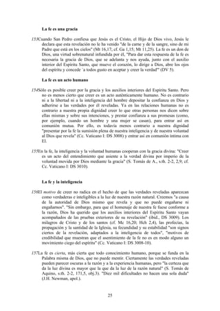 La fe es una gracia

153Cuando San Pedro confiesa que Jesús es el Cristo, el Hijo de Dios vivo, Jesús le
    declara que esta revelación no le ha venido "de la carne y de la sangre, sino de mi
    Padre que está en los cielos" (Mt 16,17; cf. Ga 1,15; Mt 11,25). La fe es un don de
    Dios, una virtud sobrenatural infundida por él, "Para dar esta respuesta de la fe es
    necesaria la gracia de Dios, que se adelanta y nos ayuda, junto con el auxilio
    interior del Espíritu Santo, que mueve el corazón, lo dirige a Dios, abre los ojos
    del espíritu y concede `a todos gusto en aceptar y creer la verdad'" (DV 5).

     La fe es un acto humano

154Sólo es posible creer por la gracia y los auxilios interiores del Espíritu Santo. Pero
     no es menos cierto que creer es un acto auténticamente humano. No es contrario
     ni a la libertad ni a la inteligencia del hombre depositar la confianza en Dios y
     adherirse a las verdades por él reveladas. Ya en las relaciones humanas no es
     contrario a nuestra propia dignidad creer lo que otras personas nos dicen sobre
     ellas mismas y sobre sus intenciones, y prestar confianza a sus promesas (como,
     por ejemplo, cuando un hombre y una mujer se casan), para entrar así en
     comunión mutua. Por ello, es todavía menos contrario a nuestra dignidad
     "presentar por la fe la sumisión plena de nuestra inteligencia y de nuestra voluntad
     al Dios que revela" (Cc. Vaticano I: DS 3008) y entrar así en comunión íntima con
     El.

155En la fe, la inteligencia y la voluntad humanas cooperan con la gracia divina: "Creer
     es un acto del entendimiento que asiente a la verdad divina por imperio de la
     voluntad movida por Dios mediante la gracia" (S. Tomás de A., s.th. 2-2, 2,9; cf.
     Cc. Vaticano I: DS 3010).


     La fe y la inteligencia

156El motivo de creer no radica en el hecho de que las verdades reveladas aparezcan
     como verdaderas e inteligibles a la luz de nuestra razón natural. Creemos "a causa
     de la autoridad de Dios mismo que revela y que no puede engañarse ni
     engañarnos". "Sin embargo, para que el homenaje de nuestra fe fuese conforme a
     la razón, Dios ha querido que los auxilios interiores del Espíritu Santo vayan
     acompañados de las pruebas exteriores de su revelación" (ibid., DS 3009). Los
     milagros de Cristo y de los santos (cf. Mc 16,20; Hch 2,4), las profecías, la
     propagación y la santidad de la Iglesia, su fecundidad y su estabilidad "son signos
     ciertos de la revelación, adaptados a la inteligencia de todos", "motivos de
     credibilidad que muestran que el asentimiento de la fe no es en modo alguno un
     movimiento ciego del espíritu" (Cc. Vaticano I: DS 3008-10).

157La fe es cierta, más cierta que todo conocimiento humano, porque se funda en la
     Palabra misma de Dios, que no puede mentir. Ciertamente las verdades reveladas
     pueden parecer oscuras a la razón y a la experiencia humanas, pero "la certeza que
     da la luz divina es mayor que la que da la luz de la razón natural" (S. Tomás de
     Aquino, s.th. 2-2, 171,5, obj.3). "Diez mil dificultades no hacen una sola duda"
     (J.H. Newman, apol.).


                                           25
 