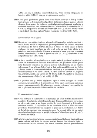 7,48). Más aún, en virtud de su autoridad divina, Jesús confiere este poder a los
     hombres (cf Jn 20,21-23) para que lo ejerzan en su nombre.

1442 Cristo quiso que toda su Iglesia, tanto en su oración como en su vida y su obra,
     fuera el signo y el instrumento del perdón y de la reconciliación que nos adquirió
     al precio de su sangre. Sin embargo, confió el ejercicio del poder de absolución al
     ministerio apostólico, que está encargado del "ministerio de la reconciliación" (2
     Cor 5,18). El apóstol es enviado "en nombre de Cristo", y "es Dios mismo" quien,
     a través de él, exhorta y suplica: "Dejaos reconciliar con Dios" (2 Co 5,20).


     Reconciliación con la Iglesia

1443 Durante su vida pública, Jesús no sólo perdonó los pecados, también manifestó el
     efecto de este perdón: a los pecadores que son perdonados los vuelve a integrar en
     la comunidad del pueblo de Dios, de donde el pecado los había alejado o incluso
     excluido. Un signo manifiesto de ello es el hecho de que Jesús admite a los
     pecadores a su mesa, más aún, él mismo se sienta a su mesa, gesto que expresa de
     manera conmovedora, a la vez, el perdón de Dios (cf Lc 15) y el retorno al seno
     del pueblo de Dios (cf Lc 19,9).

1444 Al hacer partícipes a los apóstoles de su propio poder de perdonar los pecados, el
     Señor les da también la autoridad de reconciliar a los pecadores con la Iglesia.
     Esta dimensión eclesial de su tarea se expresa particularmente en las palabras
     solemnes de Cristo a Simón Pedro: "A ti te daré las llaves del Reino de los Cielos;
     y lo que ates en la tierra quedará atado en los cielos, y lo que desates en la tierra
     quedará desatado en los cielos" (Mt 16,19). "Está claro que también el Colegio de
     los Apóstoles, unido a su Cabeza (cf Mt 18,18; 28,16-20), recibió la función de
     atar y desatar dada a Pedro (cf Mt 16,19)" LG 22).

1445 Las palabras atar y desatar significan: aquel a quien excluyáis de vuestra
     comunión, será excluido de la comunión con Dios; aquel a quien que recibáis de
     nuevo en vuestra comunión, Dios lo acogerá también en la suya. La reconciliación
     con la Iglesia es inseparable de la reconciliación con Dios.


     El sacramento del perdón

1446 Cristo instituyó el sacramento de la Penitencia en favor de todos los miembros
     pecadores de su Iglesia, ante todo para los que, después del Bautismo, hayan caído
     en el pecado grave y así hayan perdido la gracia bautismal y lesionado la
     comunión eclesial. El sacramento de la Penitencia ofrece a éstos una nueva
     posibilidad de convertirse y de recuperar la gracia de la justificación. Los Padres
     de la Iglesia presentan este sacramento como "la segunda tabla (de salvación)
     después del naufragio que es la pérdida de la gracia" (Tertuliano, paen. 4,2; cf Cc.
     de Trento: DS 1542).

1447 A lo largo de los siglos la forma concreta, según la cual la Iglesia ha ejercido este
     poder recibido del Señor ha variado mucho. Durante los primeros siglos, la
     reconciliación de los cristianos que habían cometido pecados particularmente


                                           259
 
