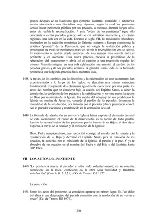 graves después de su Bautismo (por ejemplo, idolatría, homicidio o adulterio),
      estaba vinculada a una disciplina muy rigurosa, según la cual los penitentes
      debían hacer penitencia pública por sus pecados, a menudo, durante largos años,
      antes de recibir la reconciliación. A este "orden de los penitentes" (que sólo
      concernía a ciertos pecados graves) sólo se era admitido raramente y, en ciertas
      regiones, una sola vez en la vida. Durante el siglo VII, los misioneros irlandeses,
      inspirados en la tradición monástica de Oriente, trajeron a Europa continental la
      práctica "privada" de la Penitencia, que no exigía la realización pública y
      prolongada de obras de penitencia antes de recibir la reconciliación con la Iglesia.
      El sacramento se realiza desde entonces de una manera más secreta entre el
      penitente y el sacerdote. Esta nueva práctica preveía la posibilidad de la
      reiteración del sacramento y abría así el camino a una recepción regular del
      mismo. Permitía integrar en una sola celebración sacramental el perdón de los
      pecados graves y de los pecados veniales. A grandes líneas, esta es la forma de
      penitencia que la Iglesia practica hasta nuestros días.

1448 A través de los cambios que la disciplina y la celebración de este sacramento han
     experimentado a lo largo de los siglos, se descubre una misma estructura
     fundamental. Comprende dos elementos igualmente esenciales: por una parte, los
     actos del hombre que se convierte bajo la acción del Espíritu Santo, a saber, la
     contrición, la confesión de los pecados y la satisfacción; y por otra parte, la acción
     de Dios por ministerio de la Iglesia. Por medio del obispo y de sus presbíteros, la
     Iglesia en nombre de Jesucristo concede el perdón de los pecados, determina la
     modalidad de la satisfacción, ora también por el pecador y hace penitencia con él.
     Así el pecador es curado y restablecido en la comunión eclesial.

1449 La fórmula de absolución en uso en la Iglesia latina expresa el elemento esencial
     de este sacramento: el Padre de la misericordia es la fuente de todo perdón.
     Realiza la reconciliación de los pecadores por la Pascua de su Hijo y el don de su
     Espíritu, a través de la oración y el ministerio de la Iglesia:

      Dios, Padre misericordioso, que reconcilió consigo al mundo por la muerte y la
      resurrección de su Hijo y derramó el Espíritu Santo para la remisión de los
      pecados, te conceda, por el ministerio de la Iglesia, el perdón y la paz. Y yo te
      absuelvo de tus pecados en el nombre del Padre y del Hijo y del Espíritu Santo
      (OP 102).


VII LOS ACTOS DEL PENITENTE

1450 "La penitencia mueve al pecador a sufrir todo voluntariamente; en su corazón,
     contrición; en la boca, confesión; en la obra toda humildad y fructífera
     satisfacción" (Catech. R. 2,5,21; cf Cc de Trento: DS 1673) .


      La contrición

1451 Entre los actos del penitente, la contrición aparece en primer lugar. Es "un dolor
     del alma y una detestación del pecado cometido con la resolución de no volver a
     pecar" (Cc. de Trento: DS 1676).


                                           260
 
