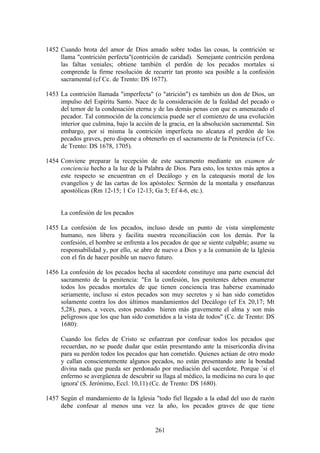 1452 Cuando brota del amor de Dios amado sobre todas las cosas, la contrición se
     llama "contrición perfecta"(contrición de caridad). Semejante contrición perdona
     las faltas veniales; obtiene también el perdón de los pecados mortales si
     comprende la firme resolución de recurrir tan pronto sea posible a la confesión
     sacramental (cf Cc. de Trento: DS 1677).

1453 La contrición llamada "imperfecta" (o "atrición") es también un don de Dios, un
     impulso del Espíritu Santo. Nace de la consideración de la fealdad del pecado o
     del temor de la condenación eterna y de las demás penas con que es amenazado el
     pecador. Tal conmoción de la conciencia puede ser el comienzo de una evolución
     interior que culmina, bajo la acción de la gracia, en la absolución sacramental. Sin
     embargo, por sí misma la contrición imperfecta no alcanza el perdón de los
     pecados graves, pero dispone a obtenerlo en el sacramento de la Penitencia (cf Cc.
     de Trento: DS 1678, 1705).

1454 Conviene preparar la recepción de este sacramento mediante un examen de
     conciencia hecho a la luz de la Palabra de Dios. Para esto, los textos más aptos a
     este respecto se encuentran en el Decálogo y en la catequesis moral de los
     evangelios y de las cartas de los apóstoles: Sermón de la montaña y enseñanzas
     apostólicas (Rm 12-15; 1 Co 12-13; Ga 5; Ef 4-6, etc.).


     La confesión de los pecados

1455 La confesión de los pecados, incluso desde un punto de vista simplemente
     humano, nos libera y facilita nuestra reconciliación con los demás. Por la
     confesión, el hombre se enfrenta a los pecados de que se siente culpable; asume su
     responsabilidad y, por ello, se abre de nuevo a Dios y a la comunión de la Iglesia
     con el fin de hacer posible un nuevo futuro.

1456 La confesión de los pecados hecha al sacerdote constituye una parte esencial del
     sacramento de la penitencia: "En la confesión, los penitentes deben enumerar
     todos los pecados mortales de que tienen conciencia tras haberse examinado
     seriamente, incluso si estos pecados son muy secretos y si han sido cometidos
     solamente contra los dos últimos mandamientos del Decálogo (cf Ex 20,17; Mt
     5,28), pues, a veces, estos pecados hieren más gravemente el alma y son más
     peligrosos que los que han sido cometidos a la vista de todos" (Cc. de Trento: DS
     1680):

     Cuando los fieles de Cristo se esfuerzan por confesar todos los pecados que
     recuerdan, no se puede dudar que están presentando ante la misericordia divina
     para su perdón todos los pecados que han cometido. Quienes actúan de otro modo
     y callan conscientemente algunos pecados, no están presentando ante la bondad
     divina nada que pueda ser perdonado por mediación del sacerdote. Porque `si el
     enfermo se avergüenza de descubrir su llaga al médico, la medicina no cura lo que
     ignora' (S. Jerónimo, Eccl. 10,11) (Cc. de Trento: DS 1680).

1457 Según el mandamiento de la Iglesia "todo fiel llegado a la edad del uso de razón
     debe confesar al menos una vez la año, los pecados graves de que tiene


                                          261
 