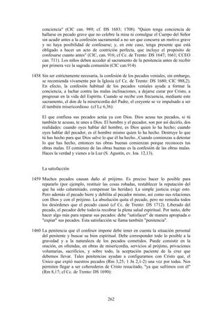 conciencia" (CIC can. 989; cf. DS 1683; 1708). "Quien tenga conciencia de
     hallarse en pecado grave que no celebre la misa ni comulgue el Cuerpo del Señor
     sin acudir antes a la confesión sacramental a no ser que concurra un motivo grave
     y no haya posibilidad de confesarse; y, en este caso, tenga presente que está
     obligado a hacer un acto de contrición perfecta, que incluye el propósito de
     confesarse cuanto antes" (CIC, can. 916; cf Cc. de Trento: DS 1647; 1661; CCEO
     can. 711). Los niños deben acceder al sacramento de la penitencia antes de recibir
     por primera vez la sagrada comunión (CIC can.914).

1458 Sin ser estrictamente necesaria, la confesión de los pecados veniales, sin embargo,
     se recomienda vivamente por la Iglesia (cf Cc. de Trento: DS 1680; CIC 988,2).
     En efecto, la confesión habitual de los pecados veniales ayuda a formar la
     conciencia, a luchar contra las malas inclinaciones, a dejarse curar por Cristo, a
     progresar en la vida del Espíritu. Cuando se recibe con frecuencia, mediante este
     sacramento, el don de la misericordia del Padre, el creyente se ve impulsado a ser
     él también misericordioso (cf Lc 6,36):

     El que confiesa sus pecados actúa ya con Dios. Dios acusa tus pecados, si tú
     también te acusas, te unes a Dios. El hombre y el pecador, son por así decirlo, dos
     realidades: cuando oyes hablar del hombre, es Dios quien lo ha hecho; cuando
     oyes hablar del pecador, es el hombre mismo quien lo ha hecho. Destruye lo que
     tú has hecho para que Dios salve lo que él ha hecho...Cuando comienzas a detestar
     lo que has hecho, entonces tus obras buenas comienzan porque reconoces tus
     obras malas. El comienzo de las obras buenas es la confesión de las obras malas.
     Haces la verdad y vienes a la Luz (S. Agustín, ev. Ioa. 12,13).


     La satisfacción

1459 Muchos pecados causan daño al prójimo. Es preciso hacer lo posible para
     repararlo (por ejemplo, restituir las cosas robadas, restablecer la reputación del
     que ha sido calumniado, compensar las heridas). La simple justicia exige esto.
     Pero además el pecado hiere y debilita al pecador mismo, así como sus relaciones
     con Dios y con el prójimo. La absolución quita el pecado, pero no remedia todos
     los desórdenes que el pecado causó (cf Cc. de Trento: DS 1712). Liberado del
     pecado, el pecador debe todavía recobrar la plena salud espiritual. Por tanto, debe
     hacer algo más para reparar sus pecados: debe "satisfacer" de manera apropiada o
     "expiar" sus pecados. Esta satisfacción se llama también "penitencia".

1460 La penitencia que el confesor impone debe tener en cuenta la situación personal
     del penitente y buscar su bien espiritual. Debe corresponder todo lo posible a la
     gravedad y a la naturaleza de los pecados cometidos. Puede consistir en la
     oración, en ofrendas, en obras de misericordia, servicios al prójimo, privaciones
     voluntarias, sacrificios, y sobre todo, la aceptación paciente de la cruz que
     debemos llevar. Tales penitencias ayudan a configurarnos con Cristo que, el
     Unico que expió nuestros pecados (Rm 3,25; 1 Jn 2,1-2) una vez por todas. Nos
     permiten llegar a ser coherederos de Cristo resucitado, "ya que sufrimos con él"
     (Rm 8,17; cf Cc. de Trento: DS 1690):




                                          262
 