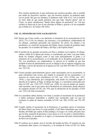 Pero nuestra satisfacción, la que realizamos por nuestros pecados, sólo es posible
      por medio de Jesucristo: nosotros que, por nosotros mismos, no podemos nada,
      con la ayuda "del que nos fortalece, lo podemos todo" (Flp 4,13). Así el hombre
      no tiene nada de que pueda gloriarse sino que toda "nuestra gloria" está en
      Cristo...en quien satisfacemos "dando frutos dignos de penitencia" (Lc 3,8) que
      reciben su fuerza de él, por él son ofrecidos al Padre y gracias a él son aceptados
      por el Padre (Cc. de Trento: DS 1691).


VIII EL MINISTRO DE ESTE SACRAMENTO

1461 Puesto que Cristo confió a sus apóstoles el ministerio de la reconciliación (cf Jn
     20,23; 2 Co 5,18), los obispos, sus sucesores, y los presbíteros, colaboradores de
     los obispos, continúan ejerciendo este ministerio. En efecto, los obispos y los
     presbíteros, en virtud del sacramento del Orden, tienen el poder de perdonar todos
     los pecados "en el nombre del Padre y del Hijo y del Espíritu Santo".

1462 El perdón de los pecados reconcilia con Dios y también con la Iglesia. El obispo,
     cabeza visible de la Iglesia par ticular, es considerado, por tanto, con justo título,
     desde los tiempos antiguos como el que tiene principalmente el poder y el
     ministerio de la reconciliación: es el moderador de la disciplina penitencial (LG
     26). Los presbíteros, sus colaboradores, lo ejercen en la medida en que han
     recibido la tarea de administrarlo sea de su obispo (o de un superior religioso) sea
     del Papa, a través del derecho de la Iglesia (cf CIC can 844; 967-969, 972; CCEO
     can. 722,3-4).

1463 Ciertos pecados particularmente graves están sancionados con la excomunión, la
     pena eclesiástica más severa, que impide la recepción de los sacramentos y el
     ejercicio de ciertos actos eclesiásticos (cf CIC, can. 1331; CCEO, can. 1431.
     1434), y cuya absolución, por consiguiente, sólo puede ser concedida, según el
     derecho de la Iglesia, al Papa, al obispo del lugar, o a sacerdotes autorizados por
     ellos (cf CIC can. 1354-1357; CCEO can. 1420). En caso de peligro de muerte,
     todo sacerdote, aun el que carece de la facultad de oír confesiones, puede absolver
     de cualquier pecado (cf CIC can. 976; para la absolución de los pecados, CCEO
     can. 725) y de toda excomunión.

1464 Los sacerdotes deben alentar a los fieles a acceder al sacramento de la penitencia
     y deben mostrarse disponibles a celebrar este sacramento cada vez que los
     cristianos lo pidan de manera razonable (cf CIC can. 986; CCEO, can 735; PO
     13).

1465 Cuando celebra el sacramento de la Penitencia, el sacerdote ejerce el ministerio
     del Buen Pastor que busca la oveja perdida, el del Buen Samaritano que cura las
     heridas, del Padre que espera al Hijo pródigo y lo acoge a su vuelta, del justo Juez
     que no hace acepción de personas y cuyo juicio es a la vez justo y misericordioso.
     En una palabra, el sacerdote es el signo y el instrumento del amor misericordioso
     de Dios con el pecador.

1466 El confesor no es dueño, sino el servidor del perdón de Dios. El ministro de este
     sacramento debe unirse a la intención y a la caridad de Cristo (cf PO 13). Debe


                                           263
 