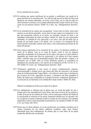 En la comunión de los santos

1474 El cristiano que quiere purificarse de su pecado y santificarse con ayuda de la
     gracia de Dios no se encuentra sólo. "La vida de cada uno de los hijos de Dios está
     ligada de una manera admirable, en Cristo y por Cristo, con la vida de todos los
     otros hermanos cristianos, en la unidad sobrenatural del Cuerpo místico de Cristo,
     como en una persona mística" (Pablo VI, Const. Ap. "Indulgentiarum doctrina",
     5).

1475 En la comunión de los santos, por consiguiente, "existe entre los fieles -tanto entre
     quienes ya son bienaventurados como entre los que expían en el purgatorio o los
     que que peregrinan todavía en la tierra- un constante vínculo de amor y un
     abundante intercambio de todos los bienes" (Pablo VI, ibid). En este intercambio
     admirable, la santidad de uno aprovecha a los otros, más allá del daño que el
     pecado de uno pudo causar a los demás. Así, el recurso a la comunión de los
     santos permite al pecador contrito estar antes y más eficazmente purificado de las
     penas del pecado.

1476 Estos bienes espirituales de la comunión de los santos, los llamamos también el
     tesoro de la Iglesia, "que no es suma de bienes, como lo son las riquezas
     materiales acumuladas en el transcurso de los siglos, sino que es el valor infinito e
     inagotable que tienen ante Dios las expiaciones y los méritos de Cristo nuestro
     Señor, ofrecidos para que la humanidad quedara libre del pecado y llegase a la
     comunión con el Padre. Sólo en Cristo, Redentor nuestro, se encuentran en
     abundancia las satisfacciones y los méritos de su redención (cf Hb 7,23-25; 9, 11-
     28)" (Pablo VI, Const. Ap. "Indulgentiarum doctrina", ibid).

1477 "Pertenecen igualmente a este tesoro el precio verdaderamente inmenso,
     inconmensurable y siempre nuevo que tienen ante Dios las oraciones y las buenas
     obras de la Bienaventurada Virgen María y de todos los santos que se santificaron
     por la gracia de Cristo, siguiendo sus pasos, y realizaron una obra agradable al
     Padre, de manera que, trabajando en su propia salvación, cooperaron igualmente a
     la salvación de sus hermanos en la unidad del Cuerpo místico" (Pablo VI, ibid).


     Obtener la indulgencia de Dios por medio de la Iglesia

1478 Las indulgencias se obtienen por la Iglesia que, en virtud del poder de atar y
     desatar que le fue concedido por Cristo Jesús, interviene en favor de un cristiano y
     le abre el tesoro de los méritos de Cristo y de los santos para obtener del Padre de
     la misericordia la remisión de las penas temporales debidas por sus pecados. Por
     eso la Iglesia no quiere solamente acudir en ayuda de este cristiano, sino también
     impulsarlo a hacer a obras de piedad, de penitencia y de caridad (cf Pablo VI, ibid.
     8; Cc. de Trento: DS 1835).

1479 Puesto que los fieles difuntos en vía de purificación son también miembros de la
     misma comunión de los santos, podemos ayudarles, entre otras formas,
     obteniendo para ellos indulgencias, de manera que se vean libres de las penas
     temporales debidas por sus pecados.



                                           266
 