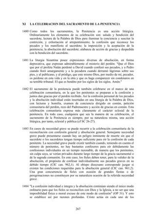 XI    LA CELEBRACION DEL SACRAMENTO DE LA PENITENCIA

1480 Como todos los sacramentos, la Penitencia es una acción litúrgica.
     Ordinariamente los elementos de su celebración son: saludo y bendición del
     sacerdote, lectura de la Palabra de Dios para iluminar la conciencia y suscitar la
     contrición, y exhortación al arrepentimiento; la confesión que reconoce los
     pecados y los manifiesta al sacerdote; la imposición y la aceptación de la
     penitencia; la absolución del sacerdote; alabanza de acción de gracias y despedida
     con la bendición del sacerdote.

1481 La liturgia bizantina posee expresiones diversas de absolución, en forma
     deprecativa, que expresan admirablemente el misterio del perdón: "Que el Dios
     que por el profeta Natán perdonó a David cuando confesó sus pecados, y a Pedro
     cuando lloró amargamente y a la pecadora cuando derramó lágrimas sobre sus
     pies, y al publicano, y al pródigo, que este mismo Dios, por medio de mí, pecador,
     os perdone en esta vida y en la otra y que os haga comparecer sin condenaros en
     su temible tribunal. El que es bendito por los siglos de los siglos. Amén."

1482 El sacramento de la penitencia puede también celebrarse en el marco de una
     celebración comunitaria, en la que los penitentes se preparan a la confesión y
     juntos dan gracias por el perdón recibido. Así la confesión personal de los pecados
     y la absolución individual están insertadas en una liturgia de la Palabra de Dios,
     con lecturas y homilía, examen de conciencia dirigido en común, petición
     comunitaria del perdón, rezo del Padrenuestro y acción de gracias en común. Esta
     celebración comunitaria expresa más claramente el carácter eclesial de la
     penitencia. En todo caso, cualquiera que sea la manera de su celebración, el
     sacramento de la Penitencia es siempre, por su naturaleza misma, una acción
     litúrgica, por tanto, eclesial y pública (cf SC 26-27).

1483 En casos de necesidad grave se puede recurrir a la celebración comunitaria de la
     reconciliación con confesión general y absolución general. Semejante necesidad
     grave puede presentarse cuando hay un peligro inminente de muerte sin que el
     sacerdote o los sacerdotes tengan tiempo suficiente para oír la confesión de cada
     penitente. La necesidad grave puede existir también cuando, teniendo en cuenta el
     número de penitentes, no hay bastantes confesores para oír debidamente las
     confesiones individuales en un tiempo razonable, de manera que los penitentes,
     sin culpa suya, se verían privados durante largo tiempo de la gracia sacramental o
     de la sagrada comunión. En este caso, los fieles deben tener, para la validez de la
     absolución, el propósito de confesar individualmente sus pecados graves en su
     debido tiempo (CIC can. 962,1). Al obispo diocesano corresponde juzgar si
     existen las condiciones requeridas para la absolución general (CIC can. 961,2).
     Una gran concurrencia de fieles con ocasión de grandes fiestas o de
     peregrinaciones no constituyen por su naturaleza ocasión de la referida necesidad
     grave.

1484 "La confesión individual e íntegra y la absolución continúan siendo el único modo
     ordinario para que los fieles se reconcilien con Dios y la Iglesia, a no ser que una
     imposibilidad física o moral excuse de este modo de confesión" (OP 31). Y esto
     se establece así por razones profundas. Cristo actúa en cada uno de los


                                          267
 
