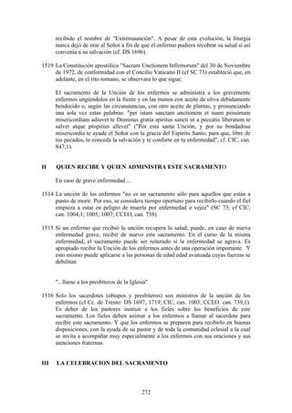 recibido el nombre de "Extremaunción". A pesar de esta evolución, la liturgia
      nunca dejó de orar al Señor a fin de que el enfermo pudiera recobrar su salud si así
      convenía a su salvación (cf. DS 1696).

1519 La Constitución apostólica "Sacram Unctionem Infirmorum" del 30 de Noviembre
     de 1972, de conformidad con el Concilio Vaticano II (cf SC 73) estableció que, en
     adelante, en el rito romano, se observara lo que sigue:

      El sacramento de la Unción de los enfermos se administra a los gravemente
      enfermos ungiéndolos en la frente y en las manos con aceite de oliva debidamente
      bendecido o, según las circunstancias, con otro aceite de plantas, y pronunciando
      una sola vez estas palabras: "per istam sanctam unctionem et suam piissimam
      misericordiam adiuvet te Dominus gratia spiritus sancti ut a peccatis liberatum te
      salvet atque propitius allevet" ("Por esta santa Unción, y por su bondadosa
      misericordia te ayude el Señor con la gracia del Espíritu Santo, para que, libre de
      tus pecados, te conceda la salvación y te conforte en tu enfermedad", cf. CIC, can.
      847,1).


II    QUIEN RECIBE Y QUIEN ADMINISTRA ESTE SACRAMENTO

      En caso de grave enfermedad ...

1514 La unción de los enfermos "no es un sacramento sólo para aquellos que están a
     punto de morir. Por eso, se considera tiempo oportuno para recibirlo cuando el fiel
     empieza a estar en peligro de muerte por enfermedad o vejez" (SC 73; cf CIC,
     can. 1004,1; 1005; 1007; CCEO, can. 738).

1515 Si un enfermo que recibió la unción recupera la salud, puede, en caso de nueva
     enfermedad grave, recibir de nuevo este sacramento. En el curso de la misma
     enfermedad, el sacramento puede ser reiterado si la enfermedad se agrava. Es
     apropiado recibir la Unción de los enfermos antes de una operación importante. Y
     esto mismo puede aplicarse a las personas de edad edad avanzada cuyas fuerzas se
     debilitan.


      "...llame a los presbíteros de la Iglesia"

1516 Solo los sacerdotes (obispos y presbíteros) son ministros de la unción de los
     enfermos (cf Cc. de Trento: DS 1697; 1719; CIC, can. 1003; CCEO. can. 739,1).
     Es deber de los pastores instruir a los fieles sobre los beneficios de este
     sacramento. Los fieles deben animar a los enfermos a llamar al sacerdote para
     recibir este sacramento. Y que los enfermos se preparen para recibirlo en buenas
     disposiciones, con la ayuda de su pastor y de toda la comunidad eclesial a la cual
     se invita a acompañar muy especialmente a los enfermos con sus oraciones y sus
     atenciones fraternas.


III   LA CELEBRACION DEL SACRAMENTO



                                             272
 