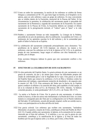 1517 Como en todos los sacramentos, la unción de los enfermos se celebra de forma
     litúrgica y comunitaria (cf SC 27), que tiene lugar en familia, en el hospital o en la
     iglesia, para un solo enfermo o para un grupo de enfermos. Es muy conveniente
     que se celebre dentro de la Eucaristía, memorial de la Pascua del Señor. Si las
     circunstancias lo permiten, la celebración del sacramento puede ir precedida del
     sacramento de la Penitencia y seguida del sacramento de la Eucaristía. En cuanto
     sacramento de la Pascua de Cristo, la Eucaristía debería ser siempre el último
     sacramento de la peregrinación terrenal, el "viático" para el "paso" a la vida
     eterna.

1518 Palabra y sacramento forman un todo inseparable. La Liturgia de la Palabra,
     precedida de un acto de penitencia, abre la celebración. Las palabras de Cristo y el
     testimonio de los apóstoles suscitan la fe del enfermo y de la comunidad para
     pedir al Señor la fuerza de su Espíritu.

1519 La celebración del sacramento comprende principalmente estos elementos: "los
     presbíteros de la Iglesia" (St 5,14) imponen -en silencio- las manos a los
     enfermos; oran por los enfermos en la fe de la Iglesia (cf St 5,15); es la epíclesis
     propia de este sacramento; luego ungen al enfermo con óleo bendecido, si es
     posible, por el obispo.

      Estas acciones litúrgicas indican la gracia que este sacramento confiere a los
      enfermos.


IV    EFECTOS DE LA CELEBRACION DE ESTE SACRAMENTO

1520 Un don particular del Espíritu Santo. La gracia primera de este sacramento es un
     gracia de consuelo, de paz y de ánimo para vencer las dificultades propias del
     estado de enfermedad grave o de la fragilidad de la vejez. Esta gracia es un don
     del Espíritu Santo que renueva la confianza y la fe en Dios y fortalece contra las
     tentaciones del maligno, especialmente tentación de desaliento y de angustia ante
     la muerte (cf. Hb 2,15). Esta asistencia del Señor por la fuerza de su Espíritu
     quiere conducir al enfermo a la curación del alma, pero también a la del cuerpo, si
     tal es la voluntad de Dios (cf Cc. de Florencia: DS 1325). Además, "si hubiera
     cometido pecados, le serán perdonados" (St 5,15; cf Cc. de Trento: DS 1717).

1521 La unión a la Pasión de Cristo. Por la gracia de este sacramento, el enfermo
    recibe la fuerza y el don de unirse más íntimamente a la Pasión de Cristo: en cierta
    manera es consagrado para dar fruto por su configuración con la Pasión redentora
    del Salvador. El sufrimiento, secuela del pecado original, recibe un sentido nuevo,
    viene a ser participación en la obra salvífica de Jesús.

1522 Una gracia eclesial. Los enfermos que reciben este sacramento, "uniéndose
     libremente a la pasión y muerte de Cristo, contribuyen al bien del Pueblo de Dios"
     (LG 11). Cuando celebra este sacramento, la Iglesia, en la comunión de los santos,
     intercede por el bien del enfermo. Y el enfermo, a su vez, por la gracia de este
     sacramento, contribuye a la santificación de la Iglesia y al bien de todos los
     hombres por los que la Iglesia sufre y se ofrece, por Cristo, a Dios Padre.



                                           273
 
