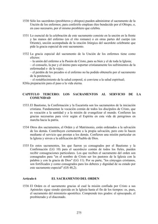 1530 Sólo los sacerdotes (presbíteros y obispos) pueden administrar el sacramento de la
     Unción de los enfermos; para conferirlo emplean óleo bendecido por el Obispo, o,
     en caso necesario, por el mismo presbítero que celebra.

1531 Lo esencial de la celebración de este sacramento consiste en la unción en la frente
     y las manos del enfermo (en el rito romano) o en otras partes del cuerpo (en
     Oriente), unción acompañada de la oración litúrgica del sacerdote celebrante que
     pide la gracia especial de este sacramento.

1532 La gracia especial del sacramento de la Unción de los enfermos tiene como
      efectos:
      – la unión del enfermo a la Pasión de Cristo, para su bien y el de toda la Iglesia;
      – el consuelo, la paz y el ánimo para soportar cristianamente los sufrimientos de la
      enfermedad o de la vejez;
      – el perdón de los pecados si el enfermo no ha podido obtenerlo por el sacramento
      de la penitencia;
      – el restablecimiento de la salud corporal, si conviene a la salud espiritual;
826la preparación para el paso a la vida eterna.


CAPITULO TERCERO:               LOS     SACRAMENTOS           AL     SERVICIO       DE       LA
    COMUNIDAD

1533. El Bautismo, la Confirmación y la Eucaristía son los sacramentos de la iniciación
      cristiana. Fundamentan la vocación común de todos los discípulos de Cristo, que
      es vocación a la santidad y a la misión de evangelizar el mundo. Confieren las
      gracias necesarias para vivir según el Espíritu en esta vida de peregrinos en
      marcha hacia la patria.

1534 Otros dos sacramentos, el Orden y el Matrimonio, están ordenados a la salvación
     de los demás. Contribuyen ciertamente a la propia salvación, pero esto lo hacen
     mediante el servicio que prestan a los demás. Confieren una misión particular en
     la Iglesia y sirven a la edificación del Pueblo de Dios.

1535 En estos sacramentos, los que fueron ya consagrados por el Bautismo y la
     Confirmación (LG 10) para el sacerdocio común de todos los fieles, pueden
     recibir consagraciones particulares. Los que reciben el sacramento del orden son
     consagrados para "en el nombre de Cristo ser los pastores de la Iglesia con la
     palabra y con la gracia de Dios" (LG 11). Por su parte, "los cónyuges cristianos,
     son fortificados y como consagrados para los deberes y dignidad de su estado por
     este sacramento especial" (GS 48,2).


Artículo 6             EL SACRAMENTO DEL ORDEN

1536 El Orden es el sacramento gracias al cual la misión confiada por Cristo a sus
     Apóstoles sigue siendo ejercida en la Iglesia hasta el fin de los tiempos: es, pues,
     el sacramento del ministerio apostólico. Comprende tres grados: el episcopado, el
     presbiterado y el diaconado.



                                           275
 