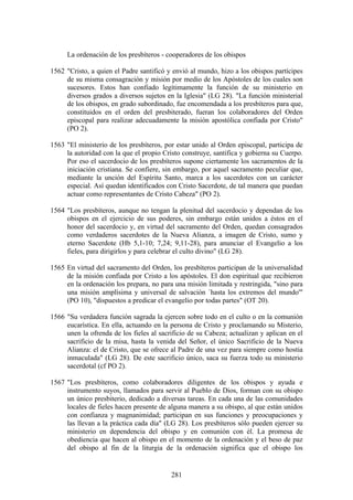 La ordenación de los presbíteros - cooperadores de los obispos

1562 "Cristo, a quien el Padre santificó y envió al mundo, hizo a los obispos partícipes
     de su misma consagración y misión por medio de los Apóstoles de los cuales son
     sucesores. Estos han confiado legítimamente la función de su ministerio en
     diversos grados a diversos sujetos en la Iglesia" (LG 28). "La función ministerial
     de los obispos, en grado subordinado, fue encomendada a los presbíteros para que,
     constituidos en el orden del presbiterado, fueran los colaboradores del Orden
     episcopal para realizar adecuadamente la misión apostólica confiada por Cristo"
     (PO 2).

1563 "El ministerio de los presbíteros, por estar unido al Orden episcopal, participa de
     la autoridad con la que el propio Cristo construye, santifica y gobierna su Cuerpo.
     Por eso el sacerdocio de los presbíteros supone ciertamente los sacramentos de la
     iniciación cristiana. Se confiere, sin embargo, por aquel sacramento peculiar que,
     mediante la unción del Espíritu Santo, marca a los sacerdotes con un carácter
     especial. Así quedan identificados con Cristo Sacerdote, de tal manera que puedan
     actuar como representantes de Cristo Cabeza" (PO 2).

1564 "Los presbíteros, aunque no tengan la plenitud del sacerdocio y dependan de los
     obispos en el ejercicio de sus poderes, sin embargo están unidos a éstos en el
     honor del sacerdocio y, en virtud del sacramento del Orden, quedan consagrados
     como verdaderos sacerdotes de la Nueva Alianza, a imagen de Cristo, sumo y
     eterno Sacerdote (Hb 5,1-10; 7,24; 9,11-28), para anunciar el Evangelio a los
     fieles, para dirigirlos y para celebrar el culto divino" (LG 28).

1565 En virtud del sacramento del Orden, los presbíteros participan de la universalidad
     de la misión confiada por Cristo a los apóstoles. El don espiritual que recibieron
     en la ordenación los prepara, no para una misión limitada y restringida, "sino para
     una misión amplísima y universal de salvación `hasta los extremos del mundo'"
     (PO 10), "dispuestos a predicar el evangelio por todas partes" (OT 20).

1566 "Su verdadera función sagrada la ejercen sobre todo en el culto o en la comunión
     eucarística. En ella, actuando en la persona de Cristo y proclamando su Misterio,
     unen la ofrenda de los fieles al sacrificio de su Cabeza; actualizan y aplican en el
     sacrificio de la misa, hasta la venida del Señor, el único Sacrificio de la Nueva
     Alianza: el de Cristo, que se ofrece al Padre de una vez para siempre como hostia
     inmaculada" (LG 28). De este sacrificio único, saca su fuerza todo su ministerio
     sacerdotal (cf PO 2).

1567 "Los presbíteros, como colaboradores diligentes de los obispos y ayuda e
     instrumento suyos, llamados para servir al Pueblo de Dios, forman con su obispo
     un único presbiterio, dedicado a diversas tareas. En cada una de las comunidades
     locales de fieles hacen presente de alguna manera a su obispo, al que están unidos
     con confianza y magnanimidad; participan en sus funciones y preocupaciones y
     las llevan a la práctica cada día" (LG 28). Los presbíteros sólo pueden ejercer su
     ministerio en dependencia del obispo y en comunión con él. La promesa de
     obediencia que hacen al obispo en el momento de la ordenación y el beso de paz
     del obispo al fin de la liturgia de la ordenación significa que el obispo los


                                          281
 