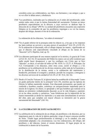 considera como sus colaboradores, sus hijos, sus hermanos y sus amigos y que a
     su vez ellos le deben amor y obediencia.

1568 "Los presbíteros, instituidos por la ordenación en el orden del presbiterado, están
     unidos todos entre sí por la íntima fraternidad del sacramento. Forman un único
     presbiterio especialmente en la diócesis a cuyo servicio se dedican bajo la
     dirección de su obispo" (PO 8). La unidad del presbiterio encuentra una expresión
     litúrgica en la costumbre de que los presbíteros impongan a su vez las manos,
     después del obispo, durante el rito de la ordenación.


     La ordenación de los diáconos, “en orden al ministerio”

1569 "En el grado inferior de la jerarquía están los diácon os, a los que se les imponen
     las 'para realizar un servicio y no para ejercer el sacerdocio'" (LG 29; cf CD 15).
     En la ordenación al diaconado, sólo el obispo impone las manos , significando así
     que el diácono está especialmente vinculado al obispo en las tareas de su
     "diaconía" (cf S. Hipólito, trad. ap. 8).

1570 Los diáconos participan de una manera especial en la misión y la gracia de Cristo
     (cf LG 41; AA 16). El sacramento del Orden los marco con un sello (carácter) que
     nadie puede hacer desaparecer y que los configura con Cristo que se hizo
     "diácono", es decir, el servidor de todos (cf Mc 10,45; Lc 22,27; S. Policarpo, Ep
     5,2). Corresponde a los diáconos, entre otras cosas, asistir al obispo y a los
     presbíteros en la celebración de los divinos misterios sobre todo de la Eucaristía y
     en la distribución de la misma, asistir a la celebración del matrimonio y
     bendecirlo, proclamar el evangelio y predicar, presidir las exequias y entregarse a
     los diversos servicios de la caridad (cf LG 29; cf. SC 35,4; AG 16).

1571 Desde el Concilio Vaticano II, la Iglesia latina ha restablecido el diaconado "como
     un grado particular dentro de la jerarquía" (LG 29), mientras que las Iglesias de
     Oriente lo habían mantenido siempre. Este diaconado permanente, que puede ser
     conferido a hombres casados, constituye un enriquecimiento importante para la
     misión de la Iglesia. En efecto, es apropiado y útil que hombres que realizan en la
     Iglesia un ministerio verdaderamente diaconal, ya en la vida litúrgica y pastoral,
     ya en las obras sociales y caritativas, "sean fortalezcan por la imposición de las
     manos transmitida ya desde los Apóstoles y se unan más estrechamente al servicio
     del altar, para que cumplan con mayor eficacia su ministerio por la gracia
     sacramental del diaconado" (AG 16).



IV    LA CELEBRACION DE ESTE SACRAMENTO

1572 La celebración de la ordenación de un obispo, de presbíteros o de diáconos, por su
     importancia para la vida de la Iglesia particular, exige el mayor concurso posible
     de fieles. Tendrá lugar preferentemente el domingo y en la catedral, con una
     solemnidad adaptada a las circunstancias. Las tres ordenaciones, del obispo, del
     presbítero y del diácono, tienen el mismo dinamismo. El lugar propio de su
     celebración es dentro de la Eucaristía.


                                          282
 