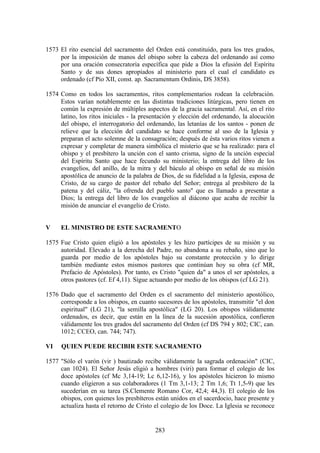 1573 El rito esencial del sacramento del Orden está constituido, para los tres grados,
     por la imposición de manos del obispo sobre la cabeza del ordenando así como
     por una oración consecratoria específica que pide a Dios la efusión del Espíritu
     Santo y de sus dones apropiados al ministerio para el cual el candidato es
     ordenado (cf Pío XII, const. ap. Sacramentum Ordinis, DS 3858).

1574 Como en todos los sacramentos, ritos complementarios rodean la celebración.
     Estos varían notablemente en las distintas tradiciones litúrgicas, pero tienen en
     común la expresión de múltiples aspectos de la gracia sacramental. Así, en el rito
     latino, los ritos iniciales - la presentación y elección del ordenando, la alocución
     del obispo, el interrogatorio del ordenando, las letanías de los santos - ponen de
     relieve que la elección del candidato se hace conforme al uso de la Iglesia y
     preparan el acto solemne de la consagración; después de ésta varios ritos vienen a
     expresar y completar de manera simbólica el misterio que se ha realizado: para el
     obispo y el presbítero la unción con el santo crisma, signo de la unción especial
     del Espíritu Santo que hace fecundo su ministerio; la entrega del libro de los
     evangelios, del anillo, de la mitra y del báculo al obispo en señal de su misión
     apostólica de anuncio de la palabra de Dios, de su fidelidad a la Iglesia, esposa de
     Cristo, de su cargo de pastor del rebaño del Señor; entrega al presbítero de la
     patena y del cáliz, "la ofrenda del pueblo santo" que es llamado a presentar a
     Dios; la entrega del libro de los evangelios al diácono que acaba de recibir la
     misión de anunciar el evangelio de Cristo.


V    EL MINISTRO DE ESTE SACRAMENTO

1575 Fue Cristo quien eligió a los apóstoles y les hizo partícipes de su misión y su
     autoridad. Elevado a la derecha del Padre, no abandona a su rebaño, sino que lo
     guarda por medio de los apóstoles bajo su constante protección y lo dirige
     también mediante estos mismos pastores que continúan hoy su obra (cf MR,
     Prefacio de Apóstoles). Por tanto, es Cristo "quien da" a unos el ser apóstoles, a
     otros pastores (cf. Ef 4,11). Sigue actuando por medio de los obispos (cf LG 21).

1576 Dado que el sacramento del Orden es el sacramento del ministerio apostólico,
     corresponde a los obispos, en cuanto sucesores de los apóstoles, transmitir "el don
     espiritual" (LG 21), "la semilla apostólica" (LG 20). Los obispos válidamente
     ordenados, es decir, que están en la línea de la sucesión apostólica, confieren
     válidamente los tres grados del sacramento del Orden (cf DS 794 y 802; CIC, can.
     1012; CCEO, can. 744; 747).

VI    QUIEN PUEDE RECIBIR ESTE SACRAMENTO

1577 "Sólo el varón (vir ) bautizado recibe válidamente la sagrada ordenación" (CIC,
     can 1024). El Señor Jesús eligió a hombres (viri) para formar el colegio de los
     doce apóstoles (cf Mc 3,14-19; Lc 6,12-16), y los apóstoles hicieron lo mismo
     cuando eligieron a sus colaboradores (1 Tm 3,1-13; 2 Tm 1,6; Tt 1,5-9) que les
     sucederían en su tarea (S.Clemente Romano Cor, 42,4; 44,3). El colegio de los
     obispos, con quienes los presbíteros están unidos en el sacerdocio, hace presente y
     actualiza hasta el retorno de Cristo el colegio de los Doce. La Iglesia se reconoce


                                          283
 