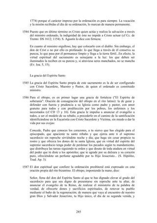 1774) porque el carácter impreso por la ordenación es para siempre. La vocación
     y la misión recibidas el día de su ordenación, lo marcan de manera permanente.

1584 Puesto que en último término es Cristo quien actúa y realiza la salvación a través
     del ministro ordenado, la indignidad de éste no impide a Cristo actuar (cf Cc. de
     Trento: DS 1612; 1154). S. Agustín lo dice con firmeza:

     En cuanto al ministro orgulloso, hay que colocarlo con el diablo. Sin embargo, el
     don de Crist o no por ello es profanado: lo que llega a través de él conserva su
     pureza, lo que pasa por él permanece limpio y llega a la tierra fértil...En efecto, la
     virtud espiritual del sacramento es semejante a la luz: los que deben ser
     iluminados la reciben en su pureza y, si atraviesa seres manchados, no se mancha
     (Ev. Ioa. 5, 15).


     La gracia del Espíritu Santo

1585 La gracia del Espíritu Santo propia de este sacramento es la de ser configurado
     con Cristo Sacerdote, Maestro y Pastor, de quien el ordenado es constituido
     ministro.

1586 Para el obispo, es en primer lugar una gracia de fortaleza ("El Espíritu de
     soberanía": Oración de consagración del obispo en el rito latino): la de guiar y
     defender con fuerza y prudencia a su Iglesia como padre y pastor, con amor
     gratuito para todos y con predilección por los pobres, los enfermos y los
     necesitados (cf CD 13 y 16). Esta gracia le impulsa a anunciar el evangelio a
     todos, a ser el modelo de su rebaño, a precederlo en el camino de la santificación
     identificándose en la Eucaristía con Cristo Sacerdote y Víctima, sin miedo a dar la
     vida por sus ovejas:

     Concede, Padre que conoces los corazones, a tu siervo que has elegido para el
     episcopado, que apaciente tu santo rebaño y que ejerza ante ti el supremo
     sacerdocio sin reproche sirviéndote noche y día; que haga sin cesar propicio tu
     rostro y que ofrezca los dones de tu santa Iglesia, que en virtud del espíritu del
     supremo sacerdocio tenga poder de perdonar los pecados según tu mandamiento,
     que distribuya las tareas siguiendo tu orden y que desate de toda atadura en virtud
     del poder que tú diste a los apóstoles; que te agrade por su dulzura y su corazón
     puro, ofreciéndote un perfume agradable por tu Hijo Jesucristo... (S. Hipólito,
     Trad. Ap. 3).

1587 El don espiritual que confiere la ordenación presbiteral está expresado en esta
     oración propia del rito bizantino. El obispo, imponiendo la mano, dice:

     Señor, llena del don del Espíritu Santo al que te has dignado elevar al grado del
     sacerdocio para que sea digno de presentarse sin reproche ante tu altar, de
     anunciar el evangelio de tu Reino, de realizar el ministerio de tu palabra de
     verdad, de ofrecerte dones y sacrificios espirituales, de renovar tu pueblo
     mediante el baño de la regeneración; de manera que vaya al encuentro de nuestro
     gran Dios y Salvador Jesucristo, tu Hijo único, el día de su segunda venida, y



                                           285
 