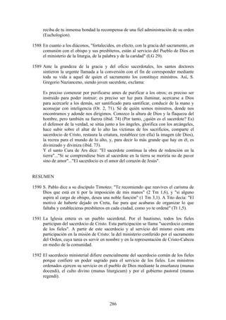 reciba de tu inmensa bondad la recompensa de una fiel administración de su orden
     (Euchologion).

1588 En cuanto a los diáconos, "fortalecidos, en efecto, con la gracia del sacramento, en
     comunión con el obispo y sus presbíteros, están al servicio del Pueblo de Dios en
     el ministerio de la liturgia, de la palabra y de la caridad" (LG 29).

1589 Ante la grandeza de la gracia y del oficio sacerdotales, los santos doctores
     sintieron la urgente llamada a la conversión con el fin de corresponder mediante
     toda su vida a aquel de quien el sacramento los constituye ministros. Así, S.
     Gregorio Nazianceno, siendo joven sacerdote, exclama:

     Es preciso comenzar por purificarse antes de purificar a los otros; es preciso ser
     instruido para poder instruir; es preciso ser luz para iluminar, acercarse a Dios
     para acercarle a los demás, ser santificado para santificar, conducir de la mano y
     aconsejar con inteligencia (Or. 2, 71). Sé de quién somos ministros, donde nos
     encontramos y adonde nos dirigimos. Conozco la altura de Dios y la flaqueza del
     hombre, pero también su fuerza (ibid. 74) (Por tanto, ¿quién es el sacerdote? Es)
     el defensor de la verdad, se sitúa junto a los ángeles, glorifica con los arcángeles,
     hace subir sobre el altar de lo alto las víctimas de los sacrificios, comparte el
     sacerdocio de Cristo, restaura la criatura, restablece (en ella) la imagen (de Dios),
     la recrea para el mundo de lo alto, y, para decir lo más grande que hay en él, es
     divinizado y diviniza (ibid. 73).
     Y el santo Cura de Ars dice: "El sacerdote continua la obra de redención en la
     tierra"..."Si se comprendiese bien al sacerdote en la tierra se moriría no de pavor
     sino de amor"..."El sacerdocio es el amor del corazón de Jesús".


RESUMEN

1590 S. Pablo dice a su discípulo Timoteo: "Te recomiendo que reavives el carisma de
     Dios que está en ti por la imposición de mis manos" (2 Tm 1,6), y "si alguno
     aspira al cargo de obispo, desea una noble función" (1 Tm 3,1). A Tito decía: "El
     motivo de haberte dejado en Creta, fue para que acabaras de organizar lo que
     faltaba y establecieras presbíteros en cada ciudad, como yo te ordené" (Tt 1,5).

1591 La Iglesia entera es un pueblo sacerdotal. Por el bautismo, todos los fieles
     participan del sacerdocio de Cristo. Esta participación se llama "sacerdocio común
     de los fieles". A partir de este sacerdocio y al servicio del mismo existe otra
     participación en la misión de Cristo: la del ministerio conferido por el sacramento
     del Orden, cuya tarea es servir en nombre y en la representación de Cristo-Cabeza
     en medio de la comunidad.

1592 El sacerdocio ministerial difiere esencialmente del sacerdocio común de los fieles
     porque confiere un poder sagrado para el servicio de los fieles. Los ministros
     ordenados ejercen su servicio en el pueblo de Dios mediante la enseñanza (munus
     docendi), el culto divino (munus liturgicum) y por el gobierno pastoral (munus
     regendi).




                                          286
 