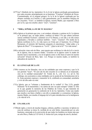 167"Creo" (Símbolo de los Apóstoles): Es la fe de la Iglesia profesada personalmente
     por cada creyente, principalmente en su bautismo. "Creemos" (Símbolo de Nicea-
     Constantinopla, en el original griego): Es la fe de la Iglesia confesada por los
     obispos reunidos en Concilio o, más generalmente, por la asamblea litúrgica de
     los creyentes. "Creo", es también la Iglesia, nuestra Madre, que responde a Dios
     por su fe y que nos enseña a decir: "creo", "creemos".


I     "MIRA, SEÑOR, LA FE DE TU IGLESIA"

168La Iglesia es la primera que cree, y así conduce, alimenta y sostiene mi fe. La Iglesia
     es la primera que, en todas partes, confiesa al Señor ("Te per orbem terrarum
     sancta confitetur Ecclesia", cantamos en el Te Deum), y con ella y en ella somos
     impulsados y llevados a confesar también : "creo", "creemos". Por medio de la
     Iglesia recibimos la fe y la vida nueva en Cristo por el bautismo. En el Ritual
     Romanum, el ministro del bautismo pregunta al catecúmeno: "¿Qué pides a la
     Iglesia de Dios?" Y la respuesta es: "La fe". "¿Qué te da la fe?" "La vida eterna".

169La salvación viene solo de Dios; pero puesto que recibimos la vida de la fe a través
     de la Iglesia, ésta es nuestra madre: "Creemos en la Iglesia como la madre de
     nuestro nuevo nacimiento, y no en la Iglesia como si ella fuese el autor de nuestra
     salvación" (Fausto de Riez, Spir. 1,2). Porque es nuestra madre, es también la
     educadora de nuestra fe.


II    EL LENGUAJE DE LA FE

170No creemos en las fórmulas, sino en las realidades que estas expresan y que la fe
    nos permite "tocar". "El acto (de fe) del creyente no se detiene en el enunciado,
    sino en la realidad (enunciada)" (S. Tomás de A., s.th. 2-2, 1,2, ad 2). Sin
    embargo, nos acercamos a estas realidades con la ayuda de las formulaciones de la
    fe. Estas permiten expresar y transmitir la fe, celebrarla en comunidad, asimilarla
    y vivir de ella cada vez más.

171La Iglesia, que es "columna y fundamento de la verdad" (1 Tim 3,15), guarda
     fielmente "la fe transmitida a los santos de una vez para siempre" (Judas 3). Ella
     es la que guarda la memoria de las Palabras de Cristo, la que transmite de
     generación en generación la confesión de fe de los Apóstoles. Como una madre
     que enseña a sus hijos a hablar y con ello a comprender y a comunicar, la Iglesia,
     nuestra Madre, nos enseña el lenguaje de la fe para introducirnos en la inteligencia
     y la vida de la fe.


III   UNA SOLA FE

172Desde siglos, a través de muchas lenguas, culturas, pueblos y naciones, la Iglesia no
    cesa de confesar su única fe, recibida de un solo Señor, transmitida por un solo
    bautismo, enraizada en la convicción de que todos los hombres no tienen más que
    un solo Dios y Padre (cf. Ef 4,4-6). S. Ireneo de Lyon, testigo de esta fe, declara:



                                           28
 