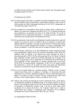 es reflejo del amor de Dios, amor "fuerte como la muerte" que "las grandes aguas
     no pueden anegar" (Ct 8,6-7).


     El matrimonio en el Señor

1612 La alianza nupcial entre Dios y su pueblo Israel había preparado la nueva y eterna
     alianza mediante la que el Hijo de Dios, encarnándose y dando su vida, se unió en
     cierta manera con toda la humanidad salvada por él (cf. GS 22), preparando así
     "las bodas del cordero" (Ap 19,7.9).

1613 En el umbral de su vida pública, Jesús realiza su primer signo -a petición de su
     Madre- con ocasión de un banquete de boda (cf Jn 2,1-11). La Iglesia concede una
     gran importancia a la presencia de Jesús en las bodas de Caná. Ve en ella la
     confirmación de la bondad del matrimonio y el anuncio de que en adelante el
     matrimonio será un signo eficaz de la presencia de Cristo.

1614 En su predicación, Jesús enseñó sin ambigüedad el sentido original de la unión del
     hombre y la mujer, tal como el Creador la quiso al comienzo: la autorización,
     dada por Moisés, de repudiar a su mujer era una concesión a la dureza del corazón
     (cf Mt 19,8); la unión matrimonial del hombre y la mujer es indisoluble: Dios
     mismo la estableció: "lo que Dios unió, que no lo separe el hombre" (Mt 19,6).

1615 Esta insistencia, inequívoca, en la indisolubilidad del vínculo matrimonial pudo
     causar perplejidad y aparecer como una exigencia irrealizable (cf Mt 19,10). Sin
     embargo, Jesús no impuso a los esposos una carga imposible de llevar y
     demasiado pesada (cf Mt 11,29-30), más pesada que la Ley de Moisés. Viniendo
     para restablecer el orden inicial de la creación perturbado por el pecado, da la
     fuerza y la gracia para vivir el matrimonio en la dimensión nueva del Reino de
     Dios. Siguiendo a Cristo, renunciando a sí mismos, tomando sobre sí sus cruces
     (cf Mt 8,34), los esposos podrán "comprender" (cf Mt 19,11) el sentido original
     del matrimonio y vivirlo con la ayuda de Cristo. Esta gracia del Matrimonio
     cristiano es un fruto de la Cruz de Cristo, fuente de toda la vida cristiana.

1616 Es lo que el apóstol Pablo da a entender diciendo: "Maridos, amad a vuestras
     mujeres como Cristo amó a la Iglesia y se entregó a sí mismo por ella, para
     santificarla" (Ef 5,25-26), y añadiendo enseguida: "`Por es o dejará el hombre a su
     padre y a su madre y se unirá a su mujer, y los dos se harán una sola carne'. Gran
     misterio es éste, lo digo respecto a Cristo y a la Iglesia" (Ef 5,31-32).

1617 Toda la vida cristiana está marcada por el amor esponsal de Cristo y de la Iglesia.
     Ya el Bautismo, entrada en el Pueblo de Dios, es un misterio nupcial. Es, por así
     decirlo, como el baño de bodas (cf Ef 5,26-27) que precede al banquete de bodas,
     la Eucaristía. El Matrimonio cristiano viene a ser por su parte signo eficaz,
     sacramento de la alianza de Cristo y de la Iglesia. Puesto que es signo y
     comunicación de la gracia, el matrimonio entre bautizados es un verdadero
     sacramento de la Nueva Alianza (cf DS 1800; CIC, can. 1055,2).


     La virginidad por el Reino de Dios


                                          290
 