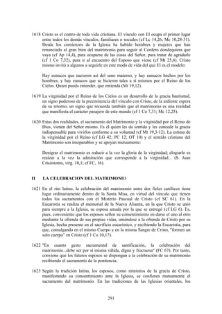 1618 Cristo es el centro de toda vida cristiana. El vínculo con El ocupa el primer lugar
     entre todos los demás vínculos, familiares o sociales (cf Lc 14,26; Mc 10,28-31).
     Desde los comienzos de la Iglesia ha habido hombres y mujeres que han
     renunciado al gran bien del matrimonio para seguir al Cordero dondequiera que
     vaya (cf Ap 14,4), para ocuparse de las cosas del Señor, para tratar de agradarle
     (cf 1 Co 7,32), para ir al encuentro del Esposo que viene (cf Mt 25,6). Cristo
     mismo invitó a algunos a seguirle en este modo de vida del que El es el modelo:

      Hay eunucos que nacieron así del seno materno, y hay eunucos hechos por los
      hombres, y hay eunucos que se hicieron tales a sí mismos por el Reino de los
      Cielos. Quien pueda entender, que entienda (Mt 19,12).

1619 La virginidad por el Reino de los Cielos es un desarrollo de la gracia bautismal,
     un signo poderoso de la preeminencia del vínculo con Cristo, de la ardiente espera
     de su retorno, un signo que recuerda también que el matrimonio es una realidad
     que manifiesta el carácter pasajero de este mundo (cf 1 Co 7,31; Mc 12,25).

1620 Estas dos realidades, el sacramento del Matrimonio y la virginidad por el Reino de
     Dios, vienen del Señor mismo. Es él quien les da sentido y les concede la gracia
     indispensable para vivirlos conforme a su voluntad (cf Mt 19,3-12). La estima de
     la virginidad por el Reino (cf LG 42; PC 12; OT 10) y el sentido cristiano del
     Matrimonio son inseparables y se apoyan mutuamente:

      Denigrar el matrimonio es reducir a la vez la gloria de la virginidad; elogiarlo es
      realzar a la vez la admiración que corresponde a la virginidad... (S. Juan
      Crisóstomo, virg. 10,1; cf FC, 16).


II    LA CELEBRACION DEL MATRIMONIO

1621 En el rito latino, la celebración del matrimonio entre dos fieles católicos tiene
     lugar ordinariamente dentro de la Santa Misa, en virtud del vínculo que tienen
     todos los sacramentos con el Misterio Pascual de Cristo (cf SC 61). En la
     Eucaristía se realiza el memorial de la Nueva Alianza, en la que Cristo se unió
     para siempre a la Iglesia, su esposa amada por la que se entregó (cf LG 6). Es,
     pues, conveniente que los esposos sellen su consentimiento en darse el uno al otro
     mediante la ofrenda de sus propias vidas, uniéndose a la ofrenda de Cristo por su
     Iglesia, hecha presente en el sacrificio eucarístico, y recibiendo la Eucaristía, para
     que, comulgando en el mismo Cuerpo y en la misma Sangre de Cristo, "formen un
     solo cuerpo" en Cristo (cf 1 Co 10,17).

1622 "En cuanto gesto sacramental de santificación, la celebración del
     matrimonio...debe ser por sí misma válida, digna y fructuosa" (FC 67). Por tanto,
     conviene que los futuros esposos se dispongan a la celebración de su matrimonio
     recibiendo el sacramento de la penitencia.

1623 Según la tradición latina, los esposos, como ministros de la gracia de Cristo,
     manifestando su consentimiento ante la Iglesia, se confieren mutuamente el
     sacramento del matrimonio. En las tradiciones de las Iglesias orientales, los


                                           291
 