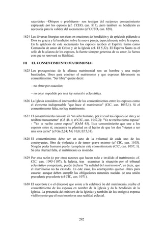 sacerdotes –Obispos o presbíteros– son testigos del recíproco consentimiento
      expresado por los esposos (cf. CCEO, can. 817), pero también su bendición es
      necesaria para la validez del sacramento (cf CCEO, can. 828).

1624 Las diversas liturgias son ricas en oraciones de bendición y de epíclesis pidiendo a
     Dios su gracia y la bendición sobre la nueva pareja, especialmente sobre la esposa.
     En la epíclesis de este sacramento los esposos reciben el Espíritu Santo como
     Comunión de amor de Cristo y de la Iglesia (cf. Ef 5,32). El Espíritu Santo es el
     sello de la alianza de los esposos, la fuente siempre generosa de su amor, la fuerza
     con que se renovará su fidelidad.

III   EL CONSENTIMIENTO MATRIMONIAL

1625 Los protagonistas de la alianza matrimonial son un hombre y una mujer
     bautizados, libres para contraer el matrimonio y que expresan libremente su
     consentimiento. "Ser libre" quiere decir:

      – no obrar por coacción;

      – no estar impedido por una ley natural o eclesiástica.

1626 La Iglesia considera el intercambio de los consentimientos entre los esposos como
     el elemento indispensable "que hace el matrimonio" (CIC, can. 1057,1). Si el
     consentimiento falta, no hay matrimonio.

1627 El consentimiento consiste en "un acto humano, por el cual los esposos se dan y se
     reciben mutuamente" (GS 48,1; cf CIC, can. 1057,2): "Yo te recibo como esposa"
     - "Yo te recibo como esposo" (OcM 45). Este consentimiento que une a los
     esposos entre sí, encuentra su plenitud en el hecho de que los dos "vienen a ser
     una sola carne" (cf Gn 2,24; Mc 10,8; Ef 5,31).

1628 El consentimiento debe ser un acto de la voluntad de cada uno de los
     contrayentes, libre de violencia o de temor grave externo (cf CIC, can. 1103).
     Ningún poder humano puede reemplazar este consentimiento (CIC, can. 1057, 1).
     Si esta libertad falta, el matrimonio es inválido.

1629 Por esta razón (o por otras razones que hacen nulo e inválido el matrimonio; cf.
     CIC, can. 1095-1107), la Iglesia, tras examinar la situación por el tribunal
     eclesiástico competente, puede declarar "la nulidad del matrimonio", es decir, que
     el matrimonio no ha existido. En este caso, los contrayentes quedan libres para
     casarse, aunque deben cumplir las obligaciones naturales nacidas de una unión
     precedente precedente (cf CIC, can. 1071).

1630 El sacerdote ( o el diácono) que asiste a la celebraci ón del matrimonio, recibe el
     consentimiento de los esposos en nombre de la Iglesia y da la bendición de la
     Iglesia. La presencia del ministro de la Iglesia (y también de los testigos) expresa
     visiblemente que el matrimonio es una realidad eclesial.




                                           292
 