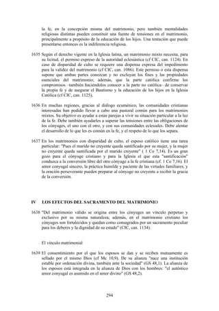 la fe, en la concepción misma del matrimonio, pero también mentalidades
      religiosas distintas pueden constituir una fuente de tensiones en el matrimonio,
      principalmente a propósito de la educación de los hijos. Una tentación que puede
      presentarse entonces es la indiferencia religiosa.

1635 Según el derecho vigente en la Iglesia latina, un matrimonio mixto necesita, para
     su licitud, el permiso expreso de la autoridad eclesiástica (cf CIC, can. 1124). En
     caso de disparidad de culto se requiere una dispensa expresa del impedimento
     para la validez del matrimonio (cf CIC, can. 1086). Este permiso o esta dispensa
     supone que ambas partes conozcan y no excluyan los fines y las propiedades
     esenciales del matrimonio; además, que la parte católica confirme los
     compromisos –también haciéndolos conocer a la parte no católica– de conservar
     la propia fe y de asegurar el Bautismo y la educación de los hijos en la Iglesia
     Católica (cf CIC, can. 1125).

1636 En muchas regiones, gracias al diálogo ecuménico, las comunidades cristianas
     interesadas han podido llevar a cabo una pastoral común para los matrimonios
     mixtos. Su objetivo es ayudar a estas parejas a vivir su situación particular a la luz
     de la fe. Debe también ayudarles a superar las tensiones entre las obligaciones de
     los cónyuges, el uno con el otro, y con sus comunidades eclesiales. Debe alentar
     el desarrollo de lo que les es común en la fe, y el respeto de lo que los separa.

1637 En los matrimonios con disparidad de culto, el esposo católico tiene una tarea
     particular: "Pues el marido no creyente queda santificado por su mujer, y la mujer
     no creyente queda santificada por el marido creyente" ( 1 Co 7,14). Es un gran
     gozo para el cónyuge cristiano y para la Iglesia el que esta "santificación"
     conduzca a la conversión libre del otro cónyuge a la fe cristiana (cf. 1 Co 7,16). El
     amor conyugal sincero, la práctica humilde y paciente de las virtudes familiares, y
     la oración perseverante pueden preparar al cónyuge no creyente a recibir la gracia
     de la conversión.




IV    LOS EFECTOS DEL SACRAMENTO DEL MATRIMONIO

1638 "Del matrimonio válido se origina entre los cónyuges un vínculo perpetuo y
     exclusivo por su misma naturaleza; además, en el matrimonio cristiano los
     cónyuges son fortalecidos y quedan como consagrados por un sacramento peculiar
     para los deberes y la dignidad de su estado" (CIC, can. 1134).


      El vínculo matrimonial

1639 El consentimiento por el que los esposos se dan y se reciben mutuamente es
     sellado por el mismo Dios (cf Mc 10,9). De su alianza "nace una institución
     estable por ordenación divina, también ante la sociedad" (GS 48,1). La alianza de
     los esposos está integrada en la alianza de Dios con los hombres: "el auténtico
     amor conyugal es asumido en el amor divino" (GS 48,2).



                                           294
 