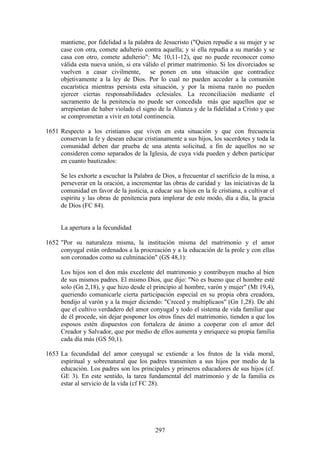 mantiene, por fidelidad a la palabra de Jesucristo ("Quien repudie a su mujer y se
     case con otra, comete adulterio contra aquella; y si ella repudia a su marido y se
     casa con otro, comete adulterio": Mc 10,11-12), que no puede reconocer como
     válida esta nueva unión, si era válido el primer matrimonio. Si los divorciados se
     vuelven a casar civilmente, se ponen en una situación que contradice
     objetivamente a la ley de Dios. Por lo cual no pueden acceder a la comunión
     eucarística mientras persista esta situación, y por la misma razón no pueden
     ejercer ciertas responsabilidades eclesiales. La reconciliación mediante el
     sacramento de la penitencia no puede ser concedida más que aquellos que se
     arrepientan de haber violado el signo de la Alianza y de la fidelidad a Cristo y que
     se comprometan a vivir en total continencia.

1651 Respecto a los cristianos que viven en esta situación y que con frecuencia
     conservan la fe y desean educar cristianamente a sus hijos, los sacerdotes y toda la
     comunidad deben dar prueba de una atenta solicitud, a fin de aquellos no se
     consideren como separados de la Iglesia, de cuya vida pueden y deben participar
     en cuanto bautizados:

     Se les exhorte a escuchar la Palabra de Dios, a frecuentar el sacrificio de la misa, a
     perseverar en la oración, a incrementar las obras de caridad y las iniciativas de la
     comunidad en favor de la justicia, a educar sus hijos en la fe cristiana, a cultivar el
     espíritu y las obras de penitencia para implorar de este modo, día a día, la gracia
     de Dios (FC 84).


     La apertura a la fecundidad

1652 "Por su naturaleza misma, la institución misma del matrimonio y el amor
     conyugal están ordenados a la procreación y a la educación de la prole y con ellas
     son coronados como su culminación" (GS 48,1):

     Los hijos son el don más excelente del matrimonio y contribuyen mucho al bien
     de sus mismos padres. El mismo Dios, que dijo: "No es bueno que el hombre esté
     solo (Gn 2,18), y que hizo desde el principio al hombre, varón y mujer" (Mt 19,4),
     queriendo comunicarle cierta participación especial en su propia obra creadora,
     bendijo al varón y a la mujer diciendo: "Creced y multiplicaos" (Gn 1,28). De ahí
     que el cultivo verdadero del amor conyugal y todo el sistema de vida familiar que
     de él procede, sin dejar posponer los otros fines del matrimonio, tienden a que los
     esposos estén dispuestos con fortaleza de ánimo a cooperar con el amor del
     Creador y Salvador, que por medio de ellos aumenta y enriquece su propia familia
     cada día más (GS 50,1).

1653 La fecundidad del amor conyugal se extiende a los frutos de la vida moral,
     espiritual y sobrenatural que los padres transmiten a sus hijos por medio de la
     educación. Los padres son los principales y primeros educadores de sus hijos (cf.
     GE 3). En este sentido, la tarea fundamental del matrimonio y de la familia es
     estar al servicio de la vida (cf FC 28).




                                           297
 