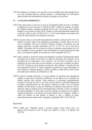 1654 Sin embargo, los esposos a los que Dios no ha concedido tener hijos pueden llevar
     una vida conyugal plena de sentido, humana y cristianamente. Su matrimonio
     puede irradiar una fecundidad de caridad, de acogida y de sacrificio.

VI   LA IGLESIA DOMESTICA

1655 Cristo quiso nacer y crecer en el seno de la Sagrada Familia de José y de María.
     La Iglesia no es otra cosa que la "familia de Dios". Desde sus orígenes, el núcleo
     de la Iglesia estaba a menudo constituido por los que, "con toda su casa", habían
     llegado a ser creyentes (cf Hch 18,8). Cuando se convertían deseaban también que
     se salvase "toda su casa" (cf Hch 16,31 y 11,14). Estas familias convertidas eran
     islotes de vida cristiana en un mundo no creyente.

1656 En nuestros días, en un mundo frecuentemente extraño e incluso hostil a la fe, las
     familias creyentes tienen una importancia primordial en cuanto faros de una fe
     viva e irradiadora. Por eso el Concilio Vaticano II llama a la familia, con una
     antigua expresión, "Ecclesia domestica" (LG 11; cf. FC 21). En el seno de la
     familia, "los padres han de ser para sus hijos los primeros anunciadores de la fe
     con su palabra y con su ejemplo, y han de fomentar la vocación personal de cada
     uno y, con especial cuidado, la vocación a la vida consagrada" (LG 11).

1657 Aquí es donde se ejercita de manera privilegiada el sacerdocio bautismal del padre
     de familia, de la madre, de los hijos, de todos los miembros de la familia, "en la
     recepción de los sacramentos, en la oración y en la acción de gracias, con el
     testimonio de una vida santa, con la renuncia y el amor que se traduce en obras"
     (LG 10). El hogar es así la primera escuela de vida cristiana y "escuela del más
     rico humanismo" (GS 52,1). Aquí se aprende la paciencia y el gozo del trabajo, el
     amor fraterno, el perdón generoso, incluso reiterado, y sobre todo el culto divino
     por medio de la oración y la ofrenda de su vida.

1658 Es preciso recordar asimismo a un gran número de personas que permanecen
     solteras a causa de las concretas condiciones en que deben vivir, a menudo sin
     haberlo querido ellas mismas. Estas personas se encuentran particularmente
     cercanas al corazón de Jesús; y, por ello, merecen afecto y solicitud diligentes de
     la Iglesia, particularmente de sus pastores. Muchas de ellas viven sin familia
     humana, con frecuencia a causa de condiciones de pobreza. Hay quienes viven su
     situación según el espíritu de las bienaventuranzas sirviendo a Dios y al prójimo
     de manera ejemplar. A todas ellas es preciso abrirles las puertas de los hogares,
     "iglesias domésticas" y las puertas de la gran familia que es la Iglesia. "Nadie se
     sienta sin familia en este mundo: la Iglesia es casa y familia de todos,
     especialmente para cuantos están `fatigados y agobiados' (Mt 11,28)" (FC 85).


RESUMEN

1659 S. Pablo dice: "Maridos, amad a vuestras mujeres como Cristo amó a la
     Iglesia...Gran misterio es éste, lo digo con respecto a Cristo y la Iglesia" (Ef
     5,25.32).




                                          298
 