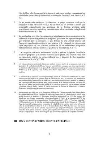 Hijo de Dios a fin de que, por la fe, tengan la vida en su nombre, y para educarlos
     e instruirlos en esta vida y construir así el Cuerpo de Cristo (cf. Juan Pablo II, CT
     1,2).

5    En su sentido más restringido, "globalmente, se puede considerar aquí que la
     catequesis es una educación en la fe de los niños, de los jóvenes y adultos que
     comprende especialmente una enseñanza de la doctrina cristiana, dada
     generalmente de modo orgánico y sistemático con miras a iniciarlos en la plenitud
     de la vida cristiana" (CT 18).

6    Sin confundirse con ellos, la catequesis se articula dentro de un cierto número de
     elementos de la misión pastoral de la Iglesia, que tienen un aspecto catequético,
     que preparan para la catequesis o que derivan de ella: primer anuncio del
     Evangelio o predicación misionera para suscitar la fe; búsqueda de razones para
     creer; experiencia de vida cristiana: celebración de los sacramentos; integración
     en la comunidad eclesial; testimonio apostólico y misionero (cf. CT 18).

7    "La catequesis está unida íntimamente a toda la vida de la Iglesia. No sólo la
     extensión geográfica y el aumento numérico de la Iglesia, sino también y más aún
     su crecimiento interior, su correspondencia con el designio de Dios dependen
     esencialmente de ella" (CT 13).

8    Los periodos de renovación de la Iglesia son también tiempos fuertes de la catequesis. Así, en la
     gran época de los Padres de la Iglesia, vemos a santos obispos consagrar una parte importante de
     su ministerio a la catequesis. Es la época de S. Cirilo de Jerusalén y de S. Juan Crisóstomo, de S.
     Ambrosio y de S. Agustín, y de muchos otros Padres cuyas obras catequéticas siguen siendo
     modelos.

9    El ministerio de la catequesis saca energías siempre nuevas de los Concilios. El Concilio de Trento
     constituye a este respecto un ejemplo digno de ser destacado: dio a la catequesis una prioridad en
     sus constituciones y sus decretos; de él nació el Catecismo Romano que lleva también su nombre y
     que constituye una obra de primer orden como resumen de la doctrina cristiana; este Concilio
     suscitó en la Iglesia una organización notable de la catequesis; promovió, gracias a santos obispos
     y teólogos como S. Pedro Canisio, S. Carlos Borromeo, S. Toribio de Mogrovejo, S. Roberto
     Belarmino, la publicación de numerosos catecismos.

10   No es extraño, por ello, que, en el dinamismo del Concilio Vaticano segundo (que el Papa Pablo
     VI consideraba como el gran catecismo de los tiempos modernos), la catequesis de la Iglesia haya
     atraído de nuevo la atención. El "Directorio general de la catequesis" de 1971, las sesiones del
     Sínodo de los Obispos consagradas a la evangelización (1974) y a la catequesis (1977), las
     exhortaciones apostólicas correspondientes, "Evangelii nuntiandi" (1975) y "Catechesi tradendae"
     (1979), dan testimonio de ello. La sesión extraordinaria del Sínodo de los Obispos de 1985 pidió
     "que sea redactado un catecismo o compendio de toda la doctrina católica tanto sobre la fe como
     sobre la moral" (Relación final II B A 4). El santo Padre, Juan Pablo II, hizo suyo este deseo
     emitido por el Sínodo de los Obispos reconociendo que "responde totalmente a una verdadera
     necesidad de la Iglesia universal y de las Iglesias particulares" (Discurso del 7 de Diciembre de
     1985). El Papa dispuso todo lo necesario para que se realizara la petición de los padres sinodales.




III FIN Y DESTINATARIOS DE ESTE CATECISMO




                                                  2
 