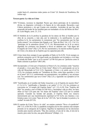 yendo hacia él...estaremos todos juntos en Cristo" (S. Simeón de Tesalónica, De
      ordine sep).

Tercera parte: La vida en Cristo

1691 "Cristiano, reconoce tu dignidad. Puesto que ahora participas de la naturaleza
     divina, no degeneres volviendo a la bajeza de tu vida pasada. Recuerda a qué
     Cabeza perteneces y de qué Cuerpo eres miembro. Acuérdate de que has sido
     arrancado del poder de las tinieblas para ser trasladado a la luz del Reino de Dios"
     (S. León Magno, serm. 21, 2-3).

1692 El Símbolo de la fe profesa la grandeza de los dones de Dios al hombre por la
     obra de su creación, y más aún, por la redención y la santificación. Lo que
     confiesa la fe, los sacramentos lo comunican: por "los sacramentos que les han
     hecho renacer", los cristianos han llegado a ser "hijos de Dios" (Jn 1,12; 1 Jn 3,1),
     "partícipes de la naturaleza divina" (2 P 1,4). Reconociendo en la fe su nueva
     dignidad, los cristianos son llamados a llevar en adelante una "vida digna del
     Evangelio de Cristo" (Flp 1,27). Por los sacramentos y la oración reciben la gracia
     de Cristo y los dones de su Espíritu que les capacitan para ello.

1693 Cristo Jesús hizo siempre lo que agradaba al Padre (cf Jn 8,29). Vivió siempre en
     perfecta comunión con él. De igual modo sus discípulos son invitados a vivir bajo
     la mirada del Padre "que ve en lo secreto" (cf Mt 6,6) para ser "perfectos como el
     Padre celestial es perfecto" (Mt 5,48).

1694 Incorporados a Cristo por el bautismo (cf Rom 6,5), los cristianos están "muertos
     al pecado y vivos para Dios en Cristo Jesús" (Rom 6,11), participando así en la
     vida del Resucitado (cf Col 2,12). Siguiendo a Cristo y en unión con él (cf Jn
     15,5), los cristianos pueden ser "imitadores de Dios, como hijos queridos y vivir
     en el amor" (Ef 5,1), conformando sus pensamientos, sus palabras y sus acciones
     con "los sentimientos que tuvo Cristo" (Flp 2,5) y siguiendo sus ejemplos (cf Jn
     13,12-16).

1695 "Justificados en el nombre del Señor Jesucristo y en el Espíritu de nuestro Dios"
     (1 Co 6,11), "santificados y llamados a ser santos" (1 Co 1,2), los cristianos se
     convierten en "el templo del Espíritu Santo" (cf 1 Co 6,19). Este "Espíritu del
     Hijo" les enseña a orar al Padre (cf Gál 4,6) y, haciéndose vida en ellos, les hace
     obrar (cf Gal 5,25) para dar "los frutos del Espíritu" (Gal 5,22) por la caridad
     operante. Curando las heridas del pecado, el Espíritu Santo nos renueva
     interiormente por una transformación espiritual (cf Ef 4,23), nos ilumina y nos
     fortalece para vivir como "hijos de la luz" (Ef 5,8), "por la bondad, la justicia y la
     verdad" en todo (Ef 5,9).

1696 El camino de Cristo "lleva a la vida", un camino contrario "lleva a la perdición"
     (Mt 7,13; cf Dt 30,15-20). La parábola evangélica de los dos caminos está siempre
     presente en la catequesis de la Iglesia. Significa la importancia de las decisiones
     morales para nuestra salvación. "Hay dos caminos, el uno de la vida, el otro de la
     muerte; pero entre los dos, una gran diferencia" (Didajé, 1,1).




                                           304
 