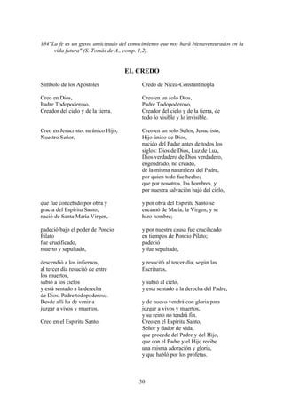 184"La fe es un gusto anticipado del conocimiento que nos hará bienaventurados en la
     vida futura" (S. Tomás de A., comp. 1,2).


                                     EL CREDO

Símbolo de los Apóstoles                 Credo de Nicea-Constantinopla

Creo en Dios,                            Creo en un solo Dios,
Padre Todopoderoso,                      Padre Todopoderoso,
Creador del cielo y de la tierra.        Creador del cielo y de la tierra, de
                                         todo lo visible y lo invisible.

Creo en Jesucristo, su único Hijo,       Creo en un solo Señor, Jesucristo,
Nuestro Señor,                           Hijo único de Dios,
                                         nacido del Padre antes de todos los
                                         siglos: Dios de Dios, Luz de Luz,
                                         Dios verdadero de Dios verdadero,
                                         engendrado, no creado,
                                         de la misma naturaleza del Padre,
                                         por quien todo fue hecho;
                                         que por nosotros, los hombres, y
                                         por nuestra salvación bajó del cielo,

que fue concebido por obra y             y por obra del Espíritu Santo se
gracia del Espíritu Santo,               encarnó de María, la Virgen, y se
nació de Santa María Virgen,             hizo hombre;

padeció bajo el poder de Poncio          y por nuestra causa fue crucihcado
Pilato                                   en tiempos de Poncio Pilato;
fue crucificado,                         padeció
muerto y sepultado,                      y fue sepultado,

descendió a los infiernos,               y resucitó al tercer día, según las
al tercer día resucitó de entre          Escrituras,
los muertos,
subió a los cielos                       y subió al cielo,
y está sentado a la derecha              y está sentado a la derecha del Padre;
de Dios, Padre todopoderoso.
Desde allí ha de venir a                 y de nuevo vendrá con gloria para
juzgar a vivos y muertos.                juzgar a vivos y muertos,
                                         y su reino no tendrá fin.
Creo en el Espíritu Santo,               Creo en el Espíritu Santo,
                                         Señor y dador de vida,
                                         que procede del Padre y del Hijo,
                                         que con el Padre y el Hijo recibe
                                         una misma adoración y gloria,
                                         y que habló por los profetas.



                                        30
 