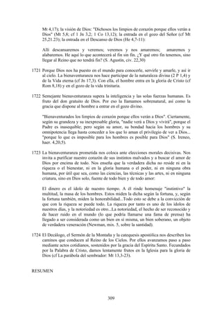 Mt 4,17); la visión de Dios: "Dichosos los limpios de corazón porque ellos verán a
     Dios" (Mt 5,8; cf 1 Jn 3,2; 1 Co 13,12); la entrada en el gozo del Señor (cf Mt
     25,21.23); la entrada en el Descanso de Dios (He 4,7-11):

     Allí descansaremos y veremos; veremos y nos amaremos; amaremos y
     alabaremos. He aquí lo que acontecerá al fin sin fin. ¿Y qué otro fin tenemos, sino
     llegar al Reino que no tendrá fin? (S. Agustín, civ. 22,30)

1721 Porque Dios nos ha puesto en el mundo para conocerle, servirle y amarle, y así ir
     al cielo. La bienaventuranza nos hace participar de la naturaleza divina (2 P 1,4) y
     de la Vida eterna (cf Jn 17,3). Con ella, el hombre entra en la gloria de Cristo (cf
     Rom 8,18) y en el gozo de la vida trinitaria.

1722 Semejante bienaventuranza supera la inteligencia y las solas fuerzas humanas. Es
     fruto del don gratuito de Dios. Por eso la llamamos sobrenatural, así como la
     gracia que dispone al hombre a entrar en el gozo divino.

     "Bienaventurados los limpios de corazón porque ellos verán a Dios". Ciertamente,
     según su grandeza y su inexpresable gloria, "nadie verá a Dios y vivirá", porque el
     Padre es inasequible; pero según su amor, su bondad hacia los hombres y su
     omnipotencia llega hasta conceder a los que lo aman el privilegio de ver a Dios...
     "porque lo que es imposible para los hombres es posible para Dios" (S. Ireneo,
     haer. 4,20,5).

1723 La bienaventuranza prometida nos coloca ante elecciones morales decisivas. Nos
     invita a purificar nuestro corazón de sus instintos malvados y a buscar el amor de
     Dios por encima de todo. Nos enseña que la verdadera dicha no reside ni en la
     riqueza o el bienestar, ni en la gloria humana o el poder, ni en ninguna obra
     humana, por útil que sea, como las ciencias, las técnicas y las artes, ni en ninguna
     criatura, sino en Dios solo, fuente de todo bien y de todo amor:

     El dinero es el ídolo de nuestro tiempo. A él rinde homenaje "instintivo" la
     multitud, la masa de los hombres. Estos miden la dicha según la fortuna, y, según
     la fortuna también, miden la honorabilidad...Todo esto se debe a la convicción de
     que con la riqueza se puede todo. La riqueza por tanto es uno de los ídolos de
     nuestros días, y la notoriedad es otro...La notoriedad, el hecho de ser reconocido y
     de hacer ruido en el mundo (lo que podría llamarse una fama de prensa) ha
     llegado a ser considerada como un bien en sí misma, un bien soberano, un objeto
     de verdadera veneración (Newman, mix. 5, sobre la santidad).

1724 El Decálogo, el Sermón de la Montaña y la catequesis apostólica nos describen los
     caminos que conducen al Reino de los Cielos. Por ellos avanzamos paso a paso
     mediante actos cotidianos, sostenidos por la gracia del Espíritu Santo. Fecundados
     por la Palabra de Cristo, damos lentamente frutos en la Iglesia para la gloria de
     Dios (cf La parábola del sembrador: Mt 13,3-23).


RESUMEN




                                          309
 