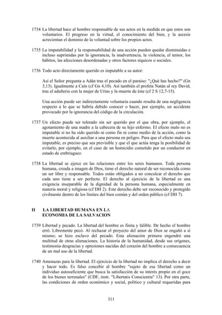 1734 La libertad hace al hombre responsable de sus actos en la medida en que estos son
     voluntarios. El progreso en la virtud, el conocimiento del bien, y la ascesis
     acrecientan el dominio de la voluntad sobre los propios actos.

1735 La imputabilidad y la responsabilidad de una acción pueden quedar disminuidas e
     incluso suprimidas por la ignorancia, la inadvertencia, la violencia, el temor, los
     hábitos, las afecciones desordenadas y otros factores síquicos o sociales.

1736 Todo acto directamente querido es imputable a su autor:

     Así el Señor pregunta a Adán tras el pecado en el paraíso: "¿Qué has hecho?" (Gn
     3,13). Igualmente a Caín (cf Gn 4,10). Así también el profeta Natán al rey David,
     tras el adulterio con la mujer de Urías y la muerte de éste (cf 2 S 12,7-15).

     Una acción puede ser indirectamente voluntaria cuando resulta de una negligencia
     respecto a lo que se habría debido conocer o hacer, por ejemplo, un accidente
     provocado por la ignorancia del código de la circulación.

1737 Un efecto puede ser tolerado sin ser querido por el que obra, por ejemplo, el
     agotamiento de una madre a la cabecera de su hijo enfermo. El efecto malo no es
     imputable si no ha sido querido ni como fin ni como medio de la acción, como la
     muerte acontecida al auxiliar a una persona en peligro. Para que el efecto malo sea
     imputable, es preciso que sea previsible y que el que actúa tenga la posibilidad de
     evitarlo, por ejemplo, en el caso de un homicidio cometido por un conductor en
     estado de embriaguez.

1738 La libertad se ejerce en las relaciones entre los seres humanos. Toda persona
     humana, creada a imagen de Dios, tiene el derecho natural de ser reconocida como
     un ser libre y responsable. Todos están obligados a no conculcar el derecho que
     cada uno tiene a ser perfecto. El derecho al ejercicio de la libertad es una
     exigencia inseparable de la dignidad de la persona humana, especialmente en
     materia moral y religiosa (cf DH 2). Este derecho debe ser reconocido y protegido
     civilmente dentro de los límites del bien común y del orden público (cf DH 7).


II   LA LIBERTAD HUMANA EN LA
     ECONOMIA DE LA SALVACION

1739 Libertad y pecado. La libertad del hombre es finita y falible. De hecho el hombre
     erró. Libremente pecó. Al rechazar el proyecto del amor de Dios se engañó a sí
     mismo; se hizo esclavo del pecado. Esta alienación primera engendró una
     multitud de otras alienaciones. La historia de la humanidad, desde sus orígenes,
     testimonia desgracias y opresiones nacidas del corazón del hombre a consecuencia
     de un mal uso de la libertad.

1740 Amenazas para la libertad. El ejercicio de la libertad no implica el derecho a decir
     y hacer todo. Es falso concebir al hombre "sujeto de esa libertad como un
     individuo autosuficiente que busca la satisfacción de su interés propio en el goce
     de los bienes terrenales" (CDF, instr. "Libertatis Conscientia" 13). Por otra parte,
     las condiciones de orden económico y social, político y cultural requeridas para


                                          311
 
