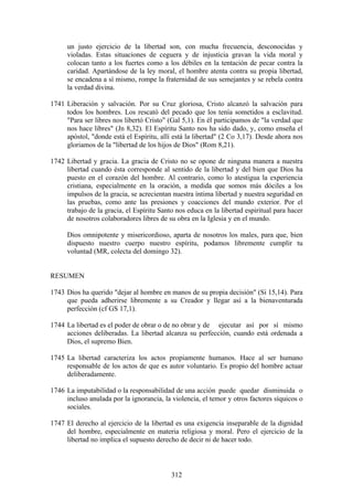 un justo ejercicio de la libertad son, con mucha frecuencia, desconocidas y
      violadas. Estas situaciones de ceguera y de injusticia gravan la vida moral y
      colocan tanto a los fuertes como a los débiles en la tentación de pecar contra la
      caridad. Apartándose de la ley moral, el hombre atenta contra su propia libertad,
      se encadena a sí mismo, rompe la fraternidad de sus semejantes y se rebela contra
      la verdad divina.

1741 Liberación y salvación. Por su Cruz gloriosa, Cristo alcanzó la salvación para
     todos los hombres. Los rescató del pecado que los tenía sometidos a esclavitud.
     "Para ser libres nos libertó Cristo" (Gal 5,1). En él participamos de "la verdad que
     nos hace libres" (Jn 8,32). El Espíritu Santo nos ha sido dado, y, como enseña el
     apóstol, "donde está el Espíritu, allí está la libertad" (2 Co 3,17). Desde ahora nos
     gloriamos de la "libertad de los hijos de Dios" (Rom 8,21).

1742 Libertad y gracia. La gracia de Cristo no se opone de ninguna manera a nuestra
     libertad cuando ésta corresponde al sentido de la libertad y del bien que Dios ha
     puesto en el corazón del hombre. Al contrario, como lo atestigua la experiencia
     cristiana, especialmente en la oración, a medida que somos más dóciles a los
     impulsos de la gracia, se acrecientan nuestra íntima libertad y nuestra seguridad en
     las pruebas, como ante las presiones y coacciones del mundo exterior. Por el
     trabajo de la gracia, el Espíritu Santo nos educa en la libertad espiritual para hacer
     de nosotros colaboradores libres de su obra en la Iglesia y en el mundo.

      Dios omnipotente y misericordioso, aparta de nosotros los males, para que, bien
      dispuesto nuestro cuerpo nuestro espíritu, podamos libremente cumplir tu
      voluntad (MR, colecta del domingo 32).


RESUMEN

1743 Dios ha querido "dejar al hombre en manos de su propia decisión" (Si 15,14). Para
     que pueda adherirse libremente a su Creador y llegar así a la bienaventurada
     perfección (cf GS 17,1).

1744 La libertad es el poder de obrar o de no obrar y de ejecutar así por sí mismo
     acciones deliberadas. La libertad alcanza su perfección, cuando está ordenada a
     Dios, el supremo Bien.

1745 La libertad caracteriza los actos propiamente humanos. Hace al ser humano
     responsable de los actos de que es autor voluntario. Es propio del hombre actuar
     deliberadamente.

1746 La imputabilidad o la responsabilidad de una acción puede quedar disminuida o
     incluso anulada por la ignorancia, la violencia, el temor y otros factores síquicos o
     sociales.

1747 El derecho al ejercicio de la libertad es una exigencia inseparable de la dignidad
     del hombre, especialmente en materia religiosa y moral. Pero el ejercicio de la
     libertad no implica el supuesto derecho de decir ni de hacer todo.



                                           312
 