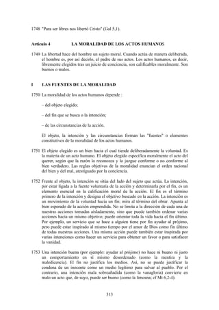 1748 "Para ser libres nos libertó Cristo" (Gal 5,1).


Artículo 4             LA MORALIDAD DE LOS ACTOS HUMANOS

1749 La libertad hace del hombre un sujeto moral. Cuando actúa de manera deliberada,
     el hombre es, por así decirlo, el padre de sus actos. Los actos humanos, es decir,
     libremente elegidos tras un juicio de conciencia, son calificables moralmente. Son
     buenos o malos.


I     LAS FUENTES DE LA MORALIDAD

1750 La moralidad de los actos humanos depende :

      – del objeto elegido;

      – del fin que se busca o la intención;

      – de las circunstancias de la acción.

      El objeto, la intención y las circunstancias forman las "fuentes" o elementos
      constitutivos de la moralidad de los actos humanos.

1751 El objeto elegido es un bien hacia el cual tiende deliberadamente la voluntad. Es
     la materia de un acto humano. El objeto elegido especifica moralmente el acto del
     querer, según que la razón lo reconozca y lo juzgue conforme o no conforme al
     bien verdadero. Las reglas objetivas de la moralidad enuncian el orden racional
     del bien y del mal, atestiguado por la conciencia.

1752 Frente al objeto, la intención se sitúa del lado del sujeto que actúa. La intención,
     por estar ligada a la fuente voluntaria de la acción y determinarla por el fin, es un
     elemento esencial en la calificación moral de la acción. El fin es el término
     primero de la intención y designa el objetivo buscado en la acción. La intención es
     un movimiento de la voluntad hacia un fin; mira al término del obrar. Apunta al
     bien esperado de la acción emprendida. No se limita a la dirección de cada una de
     nuestras acciones tomadas aisladamente, sino que puede también ordenar varias
     acciones hacia un mismo objetivo; puede orientar toda la vida hacia el fin último.
     Por ejemplo, un servicio que se hace a alguien tiene por fin ayudar al prójimo,
     pero puede estar inspirado al mismo tiempo por el amor de Dios como fin último
     de todas nuestras acciones. Una misma acción puede también estar inspirada por
     varias intenciones como hacer un servicio para obtener un favor o para satisfacer
     la vanidad.

1753 Una intención buena (por ejemplo: ayudar al prójimo) no hace ni bueno ni justo
     un comportamiento en sí mismo desordenado (como la mentira y la
     maledicencia). El fin no justifica los medios. Así, no se puede justificar la
     condena de un inocente como un medio legítimo para salvar al pueblo. Por el
     contrario, una intención mala sobreañadida (como la vanagloria) convierte en
     malo un acto que, de suyo, puede ser bueno (como la limosna; cf Mt 6,2-4).


                                               313
 