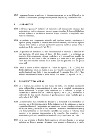 1762 La persona humana se ordena a la bienaventuranza por sus actos deliberados: las
     pasiones o sentimientos que experimenta pueden disponerla y contribuir a ellos.


I    LAS PASIONES

1763 El término "pasiones" pertenece al patrimonio del pensamiento cristiano. Los
     sentimientos o pasiones designan las emociones o impulsos de la sensibilidad que
     inclinan a obrar o a no obrar en razón de lo que es sentido o imaginado como
     bueno o como malo.

1764 Las pasiones son componentes naturales del siquismo humano, constituyen el
     lugar de paso y aseguran el vínculo entre la vida sensible y la vida del espíritu.
     Nuestro Señor señala al corazón del hombre como la fuente de donde brota el
     movimiento de las pasiones (cf Mc 7,21).

1765 Las pasiones son numerosas. La más fundamental es el amor que la atracción del
     bien despierta. El amor causa el deseo del bien ausente y la esperanza de
     obtenerlo. Este movimiento culmina en el placer y el gozo del bien poseído. La
     aprehensión del mal causa el odio, la aversión y el temor ante el mal que puede
     venir. Este movimiento culmina en la tristeza del mal presente o la ira que se
     opone a él.

1766 "Amar es desear el bien a alguien" (S. Tomás de Aquino, s. th. 1-2,26,4). Las
     demás afecciones tienen su fuerza en este movimiento original del corazón del
     hombre hacia el bien. Sólo el bien es amado (cf. S. Agustín, Trin. 8,3,4). "Las
     pasiones son malas si el amor es malo, buenas si es bueno" (S. Agustín, civ. 14,7).


II    PASIONES Y VIDA MORAL

1767 En sí mismas, las pasiones no son buenas ni malas. Solo reciben calificación
     moral en la medida en que dependen de la razón y de la voluntad. Las pasiones se
     llaman voluntarias "o porque están ordenadas por la voluntad, o porque la
     voluntad no se opone a ellas" (S. Tomás de Aquino, s. th. 1-2,24,1). Pertenece a la
     perfección del bien moral o humano el que las pasiones estén reguladas por la
     razón (cf s.th. 1-2, 24,3).

1768 Los sentimientos más profundos no deciden ni la moralidad, ni la santidad de las
     personas; son el depósito inagotable de las imágenes y de las afecciones en que se
     expresa la vida moral. Las pasiones son moralmente buenas cuando contribuyen a
     una acción buena, y malas en el caso contrario. La voluntad recta ordena al bien y
     a la bienaventuranza los movimientos sensibles que asume; la voluntad mala
     sucumbe a las pasiones desordenadas y las exacerba. Las emociones y los
     sentimientos pueden ser asumidos en las virtudes, o pervertidos en los vicios.

1769 En la vida cristiana, el Espíritu Santo realiza su obra movilizando el ser entero
     incluidos sus dolores, temores y tristezas, como aparece en la agonía y la pasión



                                          315
 