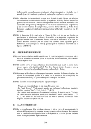 indispensable a seres humanos sometidos a influencias negativas y tentados por el
      pecado de preferir su juicio propio y de rechazar las enseñanzas autorizadas.

1784 La educación de la conciencia es una tarea de toda la vida. Desde los primeros
     años despierta al niño al conocimiento y la práctica de la ley interior reconocida
     por la conciencia moral. Una educación prudente enseña la virtud; preserva o cura
     del miedo, del egoísmo y del orgullo, de los insanos sentimientos de culpabilidad
     y de los movimientos de complacencia, nacidos de la debilidad y de las faltas
     humanas. La educación de la conciencia garantiza la libertad y engendra la paz del
     corazón.

1785 En la formación de la conciencia, la Palabra de Dios es la luz que nos ilumina; es
     preciso que la asimilemos en la fe y la oración, y la pongamos en práctica. Es
     preciso también que examinemos nuestra conciencia atendiendo a la cruz del
     Señor. Estamos asistidos por los dones del Espíritu Santo, ayudados por el
     testimonio o los consejos de otros y guiados por la enseñanza autorizada de la
     Iglesia (cf DH 14).


III   DECIDIR EN CONCIENCIA

1786 Ante la necesidad de decidir moralmente, la conciencia puede formular un juicio
     recto de acuerdo con la razón y con la ley divina, o al contrario un juicio erróneo
     que se aleja de ellas.

1787 El hombre se ve a veces enfrentado con situaciones que hacen el juicio moral
     menos seguro, y la decisión difícil. Pero debe buscar siempre lo que es justo y
     bueno y discernir la voluntad de Dios expresada en la ley divina.

1788 Para esto, el hombre se esfuerza por interpretar los datos de la experiencia y los
     signos de los tiempos gracias a la virtud de la prudencia, los consejos de las
     personas entendidas y la ayuda del Espíritu Santo y de sus dones.

1789 En todos los casos son aplicables las siguientes reglas:

      –Nunca está permitido hacer el mal para obtener un bien.
      –La "regla de oro": "Todo cuanto queráis que os hagan los hombres, hacédselo
      también vosotros" (Mt 7,12; cf. Lc 6,31; Tb 4,15).
      –La caridad actúa siempre en el respeto del prójimo y de su conciencia: "Pecando
      así contra vuestros hermanos, hiriendo su conciencia...pecáis contra Cristo" (1 Co
      8,12). "Lo bueno es...no hacer cosa que sea para tu hermano ocasión de caída,
      tropiezo o debilidad" (Rom 14,21).


IV    EL JUICIO ERRONEO

1790 La persona humana debe obedecer siempre el juicio cierto de su conciencia. Si
     obrase deliberadamente contra este último, se condenaría a sí mismo. Pero sucede
     que la conciencia moral puede estar en la ignorancia y formar juicios erróneos
     sobre actos proyectados o ya cometidos.


                                          318
 