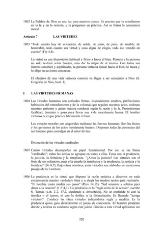 1802 La Palabra de Dios es una luz para nuestros pasos. Es preciso que la asimilemos
     en la fe y en la oración, y la pongamos en práctica. Así se forma la conciencia
     moral.

Artículo 7             LAS VIRTUDES

1803 "Todo cuanto hay de verdadero, de noble, de justo, de puro, de amable, de
     honorable, todo cuanto sea virtud y cosa digna de elogio, todo eso tenedlo en
     cuenta" (Flp 4,8).

      La virtud es una disposición habitual y firme a hacer el bien. Permite a la persona
      no sólo realizar actos buenos, sino dar lo mejor de sí misma. Con todas sus
      fuerzas sensibles y espirituales, la persona virtuosa tiende hacia el bien, lo busca y
      lo elige en acciones concretas.

      El objetivo de una vida virtuosa consiste en llegar a ser semejante a Dios (S.
      Gregorio de Nisa, beat. 1).


I     LAS VIRTUDES HUMANAS

1804 Las virtudes humanas son actitudes firmes, disposiciones estables, perfecciones
     habituales del entendimiento y de la voluntad que regulan nuestros actos, ordenan
     nuestras pasiones y guían nuestra conducta según la razón y la fe. Proporcionan
     facilidad, dominio y gozo para llevar una vida moralmente buena. El hombre
     virtuoso es el que practica libremente el bien.

      Las virtudes morales son adquiridas mediante las fuerzas humanas. Son los frutos
      y los gérmenes de los actos moralmente buenos. Disponen todas las potencias del
      ser humano para comulgar en el amor divino.


      Distinción de las virtudes cardinales

1805 Cuatro virtudes desempeñan un papel fundamental. Por eso se las llama
     "cardinales"; todas las demás se agrupan en torno a ellas. Estas son la prudencia,
     la justicia, la fortaleza y la templanza. "¿Amas la justicia? Las virtudes son el
     fruto de sus esfuerzos, pues ella enseña la templanza y la prudencia, la justicia y la
     fortaleza" (Sb 8,7). Bajo otros nombres, estas virtudes son alabadas en numerosos
     pasajes de la Escritura.

1806 La prudencia es la virtud que dispone la razón práctica a discernir en toda
     circunstancia nuestro verdadero bien y a elegir los medios rectos para realizarlo.
     "El hombre cauto medita sus pasos" (Prov 14,15). "Sed sensatos y sobrios para
     daros a la oración" (1 P 4,7). La prudencia es la "regla recta de la acción", escribe
     S. Tomás (s.th. 2-2, 47,2, siguiendo a Aristóteles). No se confunde ni con la
     timidez o el temor, ni con la doblez o la disimulación. Es llamada "auriga
     virtutum": Conduce las otras virtudes indicándoles regla y medida. Es la
     prudencia quien guía directamente el juicio de conciencia. El hombre prudente
     decide y ordena su conducta según este juicio. Gracias a esta virtud aplicamos sin


                                              320
 