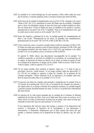 1822 La caridad es la virtud teologal por la cual amamos a Dios sobre todas las cosas
     por él mismo y a nuestro prójimo como a nosotros mismos por amor de Dios.

1823 Jesús hace de la caridad el mandamiento nuevo (cf Jn 13,34). Amando a los suyos
     "hasta el fin" (Jn 13,1), manifiesta el amor del Padre que ha recibido. Amándose
     unos a otros, los discípulos imitan el amor de Jesús que reciben también en ellos.
     Por eso Jesús dice: "Como el Padre me amó, yo también os he amado a vosotros;
     permaneced en mi amor" (Jn 15,9). Y también: "Este es el mandamiento mío: que
     os améis unos a otros como yo os he amado" (Jn 15,12).

1824 Fruto del Espíritu y plenitud de la ley, la caridad guarda los mandamientos de
     Dios y de Cristo: "Permaneced en mi amor. Si guardáis mis mandamientos,
     permaneceréis en mi amor" (Jn 15,9-10; cf Mt 22,40; Rm 13,8-10).

1825 Cristo murió por amor a nosotros cuando éramos todavía enemigos (cf Rm 5,10).
     El Señor nos pide que amemos como él hasta nuestros enemigos (cf Mt 5,44), que
     nos hagamos prójimos del más lejano (cf Lc 10,27-37), que amemos a los niños
     (cf Mc 9,37) y a los pobres como a él mismo (cf Mt 25,40.45).

     El apóstol S. Pablo ofrece una descripción incomparable de la caridad: "La
     caridad es paciente, es servicial; la caridad no es envidiosa. no es jactanciosa, no
     se engríe; es decorosa; no busca su interés; no se irrita; no toma en cuenta el mal;
     no se alegra de la injusticia; se alegra con la verdad. Todo lo excusa. Todo lo cree.
     Todo lo espera. Todo lo soporta (1 Co 13,4-7).

1826 "Si no tengo caridad -dice también el apóstol- nada soy...". Y todo lo que es
     privilegio, servicio, virtud misma..."si no tengo caridad, nada me aprovecha" (1
     Co 13,1-4). La caridad es superior a todas las virtudes. Es la primera de las
     virtudes teologales: "Ahora subsisten la fe, la esperanza y la caridad, estas tres.
     Pero la mayor de todas ellas es la caridad" (1 Co 13,13).

1827 El ejercicio de todas las virtudes está animado e inspirado por la caridad. Esta es
     "el vínculo de la perfección" (Col 3,14); es la forma de las virtudes; las articula y
     las ordena entre sí; es fuente y término de su práctica cristiana. La caridad asegura
     y purifica nuestra facultad humana de amar. La eleva a la perfección sobrenatural
     del amor divino.

1828 La práctica de la vida moral animada por la caridad da al cristiano la libertad
     espiritual de los hijos de Dios. Este no se halla ante Dios como un esclavo, en el
     temor servil, ni como el mercenario en busca de un jornal, sino como un hijo que
     responde al amor del "que nos amó primero" (1 Jn 4,19):

     O nos apartamos del mal por temor del castigo y estamos en la disposición del
     esclavo, o buscamos el incentivo de la recompensa y nos parecemos a
     mercenarios, o finalmente obedecemos por el bien mismo del amor del que
     manda...y entonces estamos en la disposición de hijos (S. Basilio, reg. fus. prol.
     3).




                                           324
 