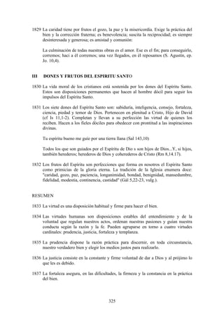 1829 La caridad tiene por frutos el gozo, la paz y la misericordia. Exige la práctica del
     bien y la corrección fraterna; es benevolencia; suscita la reciprocidad; es siempre
     desinteresada y generosa; es amistad y comunión:

      La culminación de todas nuestras obras es el amor. Ese es el fin; para conseguirlo,
      corremos; haci a él corremos; una vez llegados, en él reposamos (S. Agustín, ep.
      Jo. 10,4).


III   DONES Y FRUTOS DEL ESPIRITU SANTO

1830 La vida moral de los cristianos está sostenida por los dones del Espíritu Santo.
     Estos son disposiciones permanentes que hacen al hombre dócil para seguir los
     impulsos del Espíritu Santo.

1831 Los siete dones del Espíritu Santo son: sabiduría, inteligencia, consejo, fortaleza,
     ciencia, piedad y temor de Dios. Pertenecen en plenitud a Cristo, Hijo de David
     (cf Is 11,1-2). Completan y llevan a su perfección las virtud de quienes los
     reciben. Hacen a los fieles dóciles para obedecer con prontitud a las inspiraciones
     divinas.

      Tu espíritu bueno me guíe por una tierra llana (Sal 143,10)

      Todos los que son guiados por el Espíritu de Dio s son hijos de Dios...Y, si hijos,
      también herederos; herederos de Dios y coherederos de Cristo (Rm 8,14.17).

1832 Los frutos del Espíritu son perfecciones que forma en nosotros el Espíritu Santo
     como primicias de la gloria eterna. La tradición de la Iglesia enumera doce:
     "caridad, gozo, paz, paciencia, longanimidad, bondad, benignidad, mansedumbre,
     fidelidad, modestia, continencia, castidad" (Gál 5,22-23, vulg.).


RESUMEN

1833 La virtud es una disposición habitual y firme para hacer el bien.

1834 Las virtudes humanas son disposiciones estables del entendimiento y de la
     voluntad que regulan nuestros actos, ordenan nuestras pasiones y guían nuestra
     conducta según la razón y la fe. Pueden agruparse en torno a cuatro virtudes
     cardinales: prudencia, justicia, fortaleza y templanza.

1835 La prudencia dispone la razón práctica para discernir, en toda circunstancia,
     nuestro verdadero bien y elegir los medios justos para realizarlo.

1836 La justicia consiste en la constante y firme voluntad de dar a Dios y al prójimo lo
     que les es debido.

1837 La fortaleza asegura, en las dificultades, la firmeza y la constancia en la práctica
     del bien.



                                          325
 