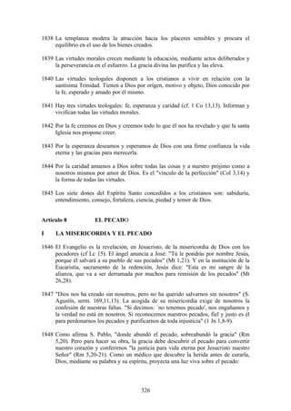 1838 La templanza modera la atracción hacia los placeres sensibles y procura el
     equilibrio en el uso de los bienes creados.

1839 Las virtudes morales crecen mediante la educación, mediante actos deliberados y
     la perseverancia en el esfuerzo. La gracia divina las purifica y las eleva.

1840 Las virtudes teologales disponen a los cristianos a vivir en relación con la
     santísima Trinidad. Tienen a Dios por origen, motivo y objeto, Dios conocido por
     la fe, esperado y amado por él mismo.

1841 Hay tres virtudes teologales: fe, esperanza y caridad (cf. 1 Co 13,13). Informan y
     vivifican todas las virtudes morales.

1842 Por la fe creemos en Dios y creemos todo lo que él nos ha revelado y que la santa
     Iglesia nos propone creer.

1843 Por la esperanza deseamos y esperamos de Dios con una firme confianza la vida
     eterna y las gracias para merecerla.

1844 Por la caridad amamos a Dios sobre todas las cosas y a nuestro prójimo como a
     nosotros mismos por amor de Dios. Es el "vínculo de la perfección" (Col 3,14) y
     la forma de todas las virtudes.

1845 Los siete dones del Espíritu Santo concedidos a los cristianos son: sabiduría,
     entendimiento, consejo, fortaleza, ciencia, piedad y temor de Dios.


Artículo 8            EL PECADO

I    LA MISERICORDIA Y EL PECADO

1846 El Evangelio es la revelación, en Jesucristo, de la misericordia de Dios con los
     pecadores (cf Lc 15). El ángel anuncia a José: "Tú le pondrás por nombre Jesús,
     porque él salvará a su pueblo de sus pecados" (Mt 1,21). Y en la institución de la
     Eucaristía, sacramento de la redención, Jesús dice: "Esta es mi sangre de la
     alianza, que va a ser derramada por muchos para remisión de los pecados" (Mt
     26,28).

1847 "Dios nos ha creado sin nosotros, pero no ha querido salvarnos sin nosotros" (S.
     Agustín, serm. 169,11,13). La acogida de su misericordia exige de nosotros la
     confesión de nuestras faltas. "Si decimos: `no tenemos pecado', nos engañamos y
     la verdad no está en nosotros. Si reconocemos nuestros pecados, fiel y justo es él
     para perdonarnos los pecados y purificarnos de toda injusticia" (1 Jn 1,8-9).

1848 Como afirma S. Pablo, "donde abundó el pecado, sobreabundó la gracia" (Rm
     5,20). Pero para hacer su obra, la gracia debe descubrir el pecado para convertir
     nuestro corazón y conferirnos "la justicia para vida eterna por Jesucristo nuestro
     Señor" (Rm 5,20-21). Como un médico que descubre la herida antes de curarla,
     Dios, mediante su palabra y su espíritu, proyecta una luz viva sobre el pecado:



                                         326
 