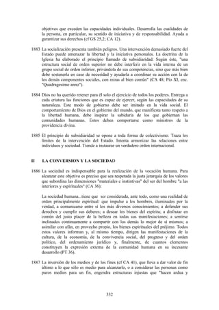 objetivos que exceden las capacidades individuales. Desarrolla las cualidades de
     la persona, en particular, su sentido de iniciativa y de responsabilidad. Ayuda a
     garantizar sus derechos (cf GS 25,2; CA 12).

1883 La socialización presenta también peligros. Una intervención demasiado fuerte del
     Estado puede amenazar la libertad y la iniciativa personales. La doctrina de la
     Iglesia ha elaborado el principio llamado de subsidiaridad. Según éste, "una
     estructura social de orden superior no debe interferir en la vida interna de un
     grupo social de orden inferior, privándola de sus competencias, sino que más bien
     debe sostenerla en caso de necesidad y ayudarla a coordinar su acción con la de
     los demás componentes sociales, con miras al bien común" (CA 48; Pío XI, enc.
     "Quadragesimo anno").

1884 Dios no ha querido retener para él solo el ejercicio de todos los poderes. Entrega a
     cada criatura las funciones que es capaz de ejercer, según las capacidades de su
     naturaleza. Este modo de gobierno debe ser imitado en la vida social. El
     comportamiento de Dios en el gobierno del mundo, que manifiesta tanto respeto a
     la libertad humana, debe inspirar la sabiduría de los que gobiernan las
     comunidades humanas. Estos deben comportarse como ministros de la
     providencia divina.

1885 El principio de subsidiaridad se opone a toda forma de colectivismo. Traza los
     límites de la intervención del Estado. Intenta armonizar las relaciones entre
     individuos y sociedad. Tiende a instaurar un verdadero orden internacional.


II    LA CONVERSION Y LA SOCIEDAD

1886 La sociedad es indispensable para la realización de la vocación humana. Para
     alcanzar este objetivo es preciso que sea respetada la justa jerarquía de los valores
     que subordina las dimensiones "materiales e instintivas" del ser del hombre "a las
     interiores y espirituales" (CA 36):

     La sociedad humana...tiene que ser considerada, ante todo, como una realidad de
     orden principalmente espiritual: que impulse a los hombres, iluminados por la
     verdad, a comunicarse entre sí los más diversos conocimientos; a defender sus
     derechos y cumplir sus deberes; a desear los bienes del espíritu; a disfrutar en
     común del justo placer de la belleza en todas sus manifestaciones; a sentirse
     inclinados continuamente a compartir con los demás lo mejor de sí mismos; a
     asimilar con afán, en provecho propio, los bienes espirituales del prójimo. Todos
     estos valores informan y, al mismo tiempo, dirigen las manifestaciones de la
     cultura, de la economía, de la convivencia social, del progreso y del orden
     político, del ordenamiento jurídico y, finalmente, de cuantos elementos
     constituyen la expresión externa de la comunidad humana en su incesante
     desarrollo (PT 36).

1887 La inversión de los medios y de los fines (cf CA 41), que lleva a dar valor de fin
     último a lo que sólo es medio para alcanzarlo, o a considerar las personas como
     puros medios para un fin, engendra estructuras injustas que "hacen ardua y



                                           332
 