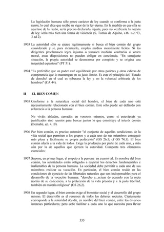 La legislación humana sólo posee carácter de ley cuando se conforma a la justa
     razón; lo cual dice que recibe su vigor de la ley eterna. En la medida en que ella se
     apartase de la razón, sería preciso declararla injusta, pues no verificaría la noción
     de ley; sería más bien una forma de violencia (S. Tomás de Aquino, s.th. 1-2, 93,
     3 ad 2).

1903 La autoridad sólo se ejerce legítimamente si busca el bien común del grupo
     considerado y si, para alcanzarlo, emplea medios moralmente lícitos. Si los
     dirigentes proclamasen leyes injustas o tomasen medidas contrarias al orden
     moral, estas disposiciones no pueden obligar en conciencia. "En semejante
     situación, la propia autoridad se desmorona por completo y se origina una
     iniquidad espantosa" (PT 51).

1904 "Es preferible que un poder esté equilibrado por otros poderes y otras esferas de
     competencia que lo mantengan en su justo límite. Es este el principio del `Estado
     de derecho' en el cual es soberana la ley y no la voluntad arbitraria de los
     hombres" (CA 44).


II    EL BIEN COMUN

1905 Conforme a la naturaleza social del hombre, el bien de cada uno está
     necesariamente relacionado con el bien común. Este sólo puede ser definido con
     referencia a la persona humana:

     No viváis aislados, cerrados en vosotros mismos, como si estuvieseis ya
     justificados sino reuníos para buscar juntos lo que constituye el interés común
     (Bernabé, ep. 4,10).

1906 Por bien común, es preciso entender "el conjunto de aquellas condiciones de la
     vida social que permiten a los grupos y a cada uno de sus miembros conseguir
     más plena y fácilmente su propia perfección" (GS 26,1; cf GS 74,1). El bien
     común afecta a la vida de todos. Exige la prudencia por parte de cada uno, y más
     aún por la de aquellos que ejercen la autoridad. Comporta tres elementos
     esenciales:

1907 Supone, en primer lugar, el respeto a la persona en cuanto tal. En nombre del bien
     común, las autoridades están obligadas a respetar los derechos fundamentales e
     inalienables de la persona humana. La sociedad debe permitir a cada uno de sus
     miembros realizar su vocación. En particular, el bien común reside en las
     condiciones de ejercicio de las libertades naturales que son indispensables para el
     desarrollo de la vocación humana: "derecho a...actuar de acuerdo con la recta
     norma de su conciencia, a la protección de la vida privada y a la justa libertad,
     también en materia religiosa" (GS 26,2).

1908 En segundo lugar, el bien común exige el bienestar social y el desarrollo del grupo
     mismo. El desarrollo es el resumen de todos los deberes sociales. Ciertamente
     corresponde a la autoridad decidir, en nombre del bien común, entre los diversos
     intereses particulares; pero debe facilitar a cada uno lo que necesita para llevar



                                          335
 