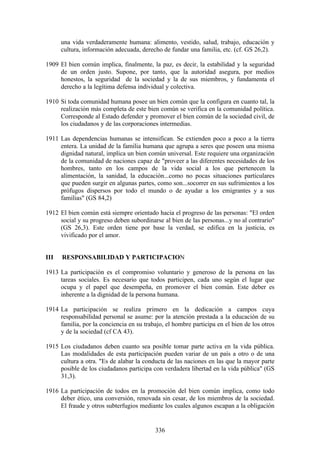 una vida verdaderamente humana: alimento, vestido, salud, trabajo, educación y
      cultura, información adecuada, derecho de fundar una familia, etc. (cf. GS 26,2).

1909 El bien común implica, finalmente, la paz, es decir, la estabilidad y la seguridad
     de un orden justo. Supone, por tanto, que la autoridad asegura, por medios
     honestos, la seguridad de la sociedad y la de sus miembros, y fundamenta el
     derecho a la legítima defensa individual y colectiva.

1910 Si toda comunidad humana posee un bien común que la configura en cuanto tal, la
     realización más completa de este bien común se verifica en la comunidad política.
     Corresponde al Estado defender y promover el bien común de la sociedad civil, de
     los ciudadanos y de las corporaciones intermedias.

1911 Las dependencias humanas se intensifican. Se extienden poco a poco a la tierra
     entera. La unidad de la familia humana que agrupa a seres que poseen una misma
     dignidad natural, implica un bien común universal. Este requiere una organización
     de la comunidad de naciones capaz de "proveer a las diferentes necesidades de los
     hombres, tanto en los campos de la vida social a los que pertenecen la
     alimentación, la sanidad, la educación...como no pocas situaciones particulares
     que pueden surgir en algunas partes, como son...socorrer en sus sufrimientos a los
     prófugos dispersos por todo el mundo o de ayudar a los emigrantes y a sus
     familias" (GS 84,2)

1912 El bien común está siempre orientado hacia el progreso de las personas: "El orden
     social y su progreso deben subordinarse al bien de las personas...y no al contrario"
     (GS 26,3). Este orden tiene por base la verdad, se edifica en la justicia, es
     vivificado por el amor.


III   RESPONSABILIDAD Y PARTICIPACION

1913 La participación es el compromiso voluntario y generoso de la persona en las
     tareas sociales. Es necesario que todos participen, cada uno según el lugar que
     ocupa y el papel que desempeña, en promover el bien común. Este deber es
     inherente a la dignidad de la persona humana.

1914 La participación se realiza primero en la dedicación a campos cuya
     responsabilidad personal se asume: por la atención prestada a la educación de su
     familia, por la conciencia en su trabajo, el hombre participa en el bien de los otros
     y de la sociedad (cf CA 43).

1915 Los ciudadanos deben cuanto sea posible tomar parte activa en la vida pública.
     Las modalidades de esta participación pueden variar de un país a otro o de una
     cultura a otra. "Es de alabar la conducta de las naciones en las que la mayor parte
     posible de los ciudadanos participa con verdadera libertad en la vida pública" (GS
     31,3).

1916 La participación de todos en la promoción del bien común implica, como todo
     deber ético, una conversión, renovada sin cesar, de los miembros de la sociedad.
     El fraude y otros subterfugios mediante los cuales algunos escapan a la obligación


                                           336
 