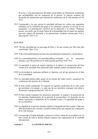 de la ley y a las prescripciones del deber social deben ser firmemente condenados
     por incompatibles con las exigencias de la justicia. Es preciso ocuparse del
     desarrollo de instituciones que mejoran las condiciones de la vida humana (cf GS
     30,1).

1917 Corresponde a los que ejercen la autoridad reafirmar los valores que engendran
     confianza en los miembros del grupo y los estimulan a ponerse al servicio de sus
     semejantes. La participación comienza por la educación y la cultura. "Podemos
     pensar, con razón, que la suerte futura de la humanidad está en manos de aquellos
     que sean capaces de transmitir a las generaciones venideras razones para vivir y
     para esperar" (GS 31,3).


RESUMEN

1918 "No hay autoridad que no provenga de Dios, y las que existen, por Dios han sido
     constituidas" (Rm 13,1).

1919 Toda comunidad humana necesita una autoridad para mantenerse y desarrollarse.

1920 "La comunidad política y la autoridad pública se fundan   en    la      naturaleza
     humana y por ello pertenecen al orden querido por Dios" (GS 74,3).

1921 La autoridad se ejerce de manera legítima si se aplica a la prosecución del bien
     común de la sociedad. Para alcanzarlo debe emplear medios moralmente lícitos.

1922 La diversidad de regímenes políticos es legítima, con tal que promuevan el bien
     de la comunidad.

1923 La autoridad política debe actuar en los límites del orden moral y garantizar las
     condiciones del ejercicio de la libertad.

1924 El bien común comprende "el conjunto de aquellas condiciones de la vida social
     que permiten a los grupos y a cada uno de sus miembros conseguir más plena y
     fácilmente su propia perfección" (GS 26,1).

1925 El bien común comporta tres elementos esenciales: el respeto y la promoción de
     los derechos fundamentales de la persona; la prosperidad o el desarrollo de los
     bienes espirituales y temporales de la sociedad; la paz y la seguridad del grupo y
     de sus miembros.

1926 La dignidad de la persona humana implica la búsqueda del bien común. Cada uno
     debe preocuparse por suscitar y sostener instituciones que mejoren las condiciones
     de la vida humana.

1927 Corresponde al Estado defender y promover el bien común de la sociedad civil. El
     bien común de toda la familia humana requiere una organización de la sociedad
     internacional.

Artículo 3            LA JUSTICIA SOCIAL


                                         337
 