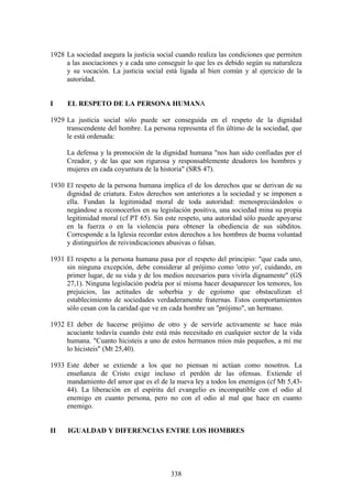 1928 La sociedad asegura la justicia social cuando realiza las condiciones que permiten
     a las asociaciones y a cada uno conseguir lo que les es debido según su naturaleza
     y su vocación. La justicia social está ligada al bien común y al ejercicio de la
     autoridad.


I    EL RESPETO DE LA PERSONA HUMANA

1929 La justicia social sólo puede ser conseguida en el respeto de la dignidad
     transcendente del hombre. La persona representa el fin último de la sociedad, que
     le está ordenada:

     La defensa y la promoción de la dignidad humana "nos han sido confiadas por el
     Creador, y de las que son rigurosa y responsablemente deudores los hombres y
     mujeres en cada coyuntura de la historia" (SRS 47).

1930 El respeto de la persona humana implica el de los derechos que se derivan de su
     dignidad de criatura. Estos derechos son anteriores a la sociedad y se imponen a
     ella. Fundan la legitimidad moral de toda autoridad: menospreciándolos o
     negándose a reconocerlos en su legislación positiva, una sociedad mina su propia
     legitimidad moral (cf PT 65). Sin este respeto, una autoridad sólo puede apoyarse
     en la fuerza o en la violencia para obtener la obediencia de sus súbditos.
     Corresponde a la Iglesia recordar estos derechos a los hombres de buena voluntad
     y distinguirlos de reivindicaciones abusivas o falsas.

1931 El respeto a la persona humana pasa por el respeto del principio: "que cada uno,
     sin ninguna excepción, debe considerar al prójimo como 'otro yo', cuidando, en
     primer lugar, de su vida y de los medios necesarios para vivirla dignamente" (GS
     27,1). Ninguna legislación podría por sí misma hacer desaparecer los temores, los
     prejuicios, las actitudes de soberbia y de egoísmo que obstaculizan el
     establecimiento de sociedades verdaderamente fraternas. Estos comportamientos
     sólo cesan con la caridad que ve en cada hombre un "prójimo", un hermano.

1932 El deber de hacerse prójimo de otro y de servirle activamente se hace más
     acuciante todavía cuando éste está más necesitado en cualquier sector de la vida
     humana. "Cuanto hicisteis a uno de estos hermanos míos más pequeños, a mí me
     lo hicisteis" (Mt 25,40).

1933 Este deber se extiende a los que no piensan ni actúan como nosotros. La
     enseñanza de Cristo exige incluso el perdón de las ofensas. Extiende el
     mandamiento del amor que es el de la nueva ley a todos los enemigos (cf Mt 5,43-
     44). La liberación en el espíritu del evangelio es incompatible con el odio al
     enemigo en cuanto persona, pero no con el odio al mal que hace en cuanto
     enemigo.


II    IGUALDAD Y DIFERENCIAS ENTRE LOS HOMBRES




                                         338
 