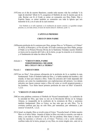 197Como en el día de nuestro Bautismo, cuando toda nuestra vida fue confiada "a la
    regla de doctrina" (Rom 6,17), acogemos el Símbolo de esta fe nuestra que da la
    vida. Recitar con fe el Credo es entrar en comunión con Dios Padre, Hijo y
    Espíritu Santo, es entrar también en comunión con toda la Iglesia que nos
    transmite la fe y en el seno de la cual creemos:

       Este Símbolo es el sello espiritual, es la meditación de nuestro corazón y el guardián siempre
     presente, es, con toda certeza, el tesoro de nuestra alma (S. Ambrosio, symb. 1).



                                  CAPITULO PRIMERO

                                 CREO EN DIOS PADRE


198Nuestra profesión de fe comienza por Dios, porque Dios es "el Primero y el Ultimo"
    (Is 44,6), el Principio y el Fin de todo. El Credo comienza por Dios Padre, porque
    el Padre es la Primera Persona Divina de la Santísima Trinidad; nuestro Símbolo
    se inicia con la creación del Cielo y de la tierra, ya que la creación es el comienzo
    y el fundamento de todas las obras de Dios.


Artículo 1:    "CREO EN DIOS, PADRE
               TODOPODEROSO, CREADOR
               DEL CIELO Y DE LA TIERRA"

Párrafo 1      CREO EN DIOS

199"Creo en Dios": Esta primera afirmación de la profesión de fe es también la más
     fundamental. Todo el Símbolo habla de Dios, y si habla también del hombre y del
     mundo, lo hace por relación a Dios. Todos los artículos del Credo dependen del
     primero, así como los mandamientos son explicitaciones del primero. Los demás
     artículos nos hacen conocer mejor a Dios tal como se reveló progresivamente a
     los hombres. "Los fieles hacen primero profesión de creer en Dios" (Catech.R.
     1,2,2).

I    "CREO EN UN SOLO DIOS"

200Con estas palabras comienza el Símbolo de Nicea-Constantinopla. La confesión de
    la unicidad de Dios, que tiene su raíz en la Revelación Divina en la Antigua
    Alianza, es inseparable de la confesión de la existencia de Dios y asimismo
    también fundamental. Dios es Unico: no hay más que un solo Dios: "La fe
    cristiana confiesa que hay un solo Dios, por naturaleza, por substancia y por
    esencia" (Catech.R., 1,2,2).

201A Israel, su elegido, Dios se reveló como el Unico: "Escucha Israel: el Señor nuestro
     Dios es el único Señor. Amarás al Señor tu Dios con todo tu corazón, con toda tu
     alma y con toda tu fuerza" (Dt 6,4-5). Por los profetas, Dios llama a Israel y a
     todas las naciones a volverse a él, el Unico: "Volveos a mí y seréis salvados,
     confines todos de la tierra, porque yo soy Dios, no existe ningún otro...ante mí se



                                                33
 