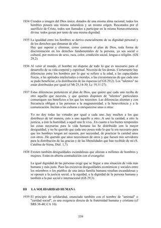 1934 Creados a imagen del Dios único, dotados de una misma alma racional, todos los
     hombres poseen una misma naturaleza y un mismo origen. Rescatados por el
     sacrificio de Cristo, todos son llamados a participar en la misma bienaventuranza
     divina: todos gozan por tanto de una misma dignidad.

1935 La igualdad entre los hombres se deriva esencialmente de su dignidad personal y
     de los derechos que dimanan de ella:
     Hay que superar y eliminar, como contraria al plan de Dios, toda forma de
     discriminación en los derechos fundamentales de la persona, ya sea social o
     cultural, por motivos de sexo, raza, color, condición social, lengua o religión. (GS
     29,2).

1936 Al venir al mundo, el hombre no dispone de todo lo que es necesario para el
     desarrollo de su vida corporal y espiritual. Necesita de los demás. Ciertamente hay
     diferencias entre los hombres por lo que se refiere a la edad, a las capacidades
     físicas, a las aptitudes intelectuales o morales, a las circunstancias de que cada uno
     se pudo beneficiar, a la distribución de las riquezas (cf GS 29,2). Los "talentos" no
     están distribuidos por igual (cf Mt 25,14-30; Lc 19,11-27).

1937 Estas diferencias pertenecen al plan de Dios, que quiere que cada uno reciba de
     otro aquello que necesita, y que quienes disponen de "talentos" particulares
     comuniquen sus beneficios a los que los necesiten. Las diferencias alientan y con
     frecuencia obligan a las personas a la magnanimidad, a la benevolencia y a la
     comunicación. Incitan a las culturas a enriquecerse unas a otras:

      Yo no doy todas las virtudes por igual a cada uno...hay muchos a los que
      distribuyo de tal manera, esto a uno aquello a otro...A uno la caridad, a otro la
      justicia, a éste la humildad, a aquél una fe viva...En cuanto a los bienes temporales
      las cosas necesarias para la vida humana las he distribuido con la mayor
      desigualdad, y no he querido que cada uno posea todo lo que le era necesario para
      que los hombres tengan así ocasión, por necesidad, de practicar la caridad unos
      con otros...He querido que unos necesitasen de otros y que fuesen mis servidores
      para la distribución de las gracias y de las liberalidades que han recibido de mí (S.
      Catalina de Siena, Dial. 1,7).

1938 Existen también desigualdades escandalosas que afectan a millones de hombres y
     mujeres. Están en abierta contradicción con el evangelio:

      La igual dignidad de las personas exige que se llegue a una situación de vida más
      humana y más justa. Pues las excesivas desigualdades económicas y sociales entre
      los miembros o los pueblos de una única familia humana resultan escandalosas y
      se oponen a la justicia social, a la equidad, a la dignidad de la persona humana y
      también a la paz social e internacional (GS 29,3).


III   LA SOLIDARIDAD HUMANA

1939 El principio de solidaridad, enunciado también con el nombre de "amistad" o
     "caridad social", es una exigencia directa de la fraternidad humana y cristiana (cf
     SRS 38-40; CA 10):


                                           339
 