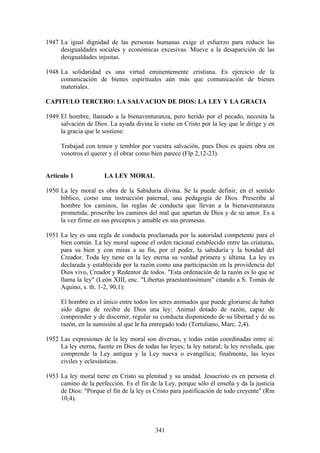 1947 La igual dignidad de las personas humanas exige el esfuerzo para reducir las
     desigualdades sociales y económicas excesivas. Mueve a la desaparición de las
     desigualdades injustas.

1948 La solidaridad es una virtud eminentemente cristiana. Es ejercicio de la
     comunicación de bienes espirituales aún más que comunicación de bienes
     materiales.

CAPITULO TERCERO: LA SALVACION DE DIOS: LA LEY Y LA GRACIA

1949. El hombre, llamado a la bienaventuranza, pero herido por el pecado, necesita la
      salvación de Dios. La ayuda divina le viene en Cristo por la ley que le dirige y en
      la gracia que le sostiene:

      Trabajad con temor y temblor por vuestra salvación, pues Dios es quien obra en
      vosotros el querer y el obrar como bien parece (Flp 2,12-23).


Artículo 1             LA LEY MORAL

1950 La ley moral es obra de la Sabiduría divina. Se la puede definir, en el sentido
     bíblico, como una instrucción paternal, una pedagogía de Dios. Prescribe al
     hombre los caminos, las reglas de conducta que llevan a la bienaventuranza
     prometida; proscribe los caminos del mal que apartan de Dios y de su amor. Es a
     la vez firme en sus preceptos y amable en sus promesas.

1951 La ley es una regla de conducta proclamada por la autoridad competente para el
     bien común. La ley moral supone el orden racional establecido entre las criaturas,
     para su bien y con miras a su fin, por el poder, la sabiduría y la bondad del
     Creador. Toda ley tiene en la ley eterna su verdad primera y última. La ley es
     declarada y establecida por la razón como una participación en la providencia del
     Dios vivo, Creador y Redentor de todos. "Esta ordenación de la razón es lo que se
     llama la ley" (León XIII, enc. "Libertas praestantissimum" citando a S. Tomás de
     Aquino, s. th. 1-2, 90,1):

      El hombre es el único entre todos los seres animados que puede gloriarse de haber
      sido digno de recibir de Dios una ley: Animal dotado de razón, capaz de
      comprender y de discernir, regular su conducta disponiendo de su libertad y de su
      razón, en la sumisión al que le ha entregado todo (Tertuliano, Marc. 2,4).

1952 Las expresiones de la ley moral son diversas, y todas están coordinadas entre sí:
     La ley eterna, fuente en Dios de todas las leyes; la ley natural; la ley revelada, que
     comprende la Ley antigua y la Ley nueva o evangélica; finalmente, las leyes
     civiles y eclesiásticas.

1953 La ley moral tiene en Cristo su plenitud y su unidad. Jesucristo es en persona el
     camino de la perfección. Es el fin de la Ley, porque sólo él enseña y da la justicia
     de Dios: "Porque el fin de la ley es Cristo para justificación de todo creyente" (Rm
     10,4).



                                           341
 