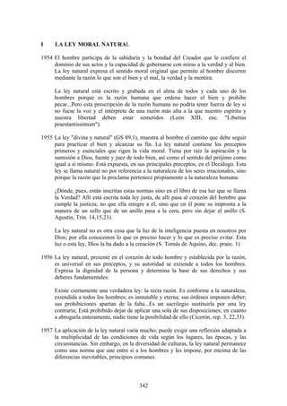 I     LA LEY MORAL NATURAL

1954 El hombre participa de la sabiduría y la bondad del Creador que le confiere el
     dominio de sus actos y la capacidad de gobernarse con miras a la verdad y al bien.
     La ley natural expresa el sentido moral original que permite al hombre discernir
     mediante la razón lo que son el bien y el mal, la verdad y la mentira:

      La ley natural está escrito y grabada en el alma de todos y cada uno de los
      hombres porque es la razón humana que ordena hacer el bien y prohibe
      pecar...Pero esta prescripción de la razón humana no podría tener fuerza de ley si
      no fuese la voz y el intérprete de una razón más alta a la que nuestro espíritu y
      nuestra libertad deben estar sometidos (León XIII, enc. "Libertas
      praestantissimum").

1955 La ley "divina y natural" (GS 89,1), muestra al hombre el camino que debe seguir
     para practicar el bien y alcanzar su fin. La ley natural contiene los preceptos
     primeros y esenciales que rigen la vida moral. Tiene por raíz la aspiración y la
     sumisión a Dios, fuente y juez de todo bien, así como el sentido del prójimo como
     igual a sí mismo. Está expuesta, en sus principales preceptos, en el Decálogo. Esta
     ley se llama natural no por referencia a la naturaleza de los seres irracionales, sino
     porque la razón que la proclama pertenece propiamente a la naturaleza humana:

      ¿Dónde, pues, están inscritas estas normas sino en el libro de esa luz que se llama
      la Verdad? Allí está escrita toda ley justa, de allí pasa al corazón del hombre que
      cumple la justicia; no que ella emigre a él, sino que en él pone su impronta a la
      manera de un sello que de un anillo pasa a la cera, pero sin dejar el anillo (S.
      Agustín, Trin. 14,15,21).

      La ley natural no es otra cosa que la luz de la inteligencia puesta en nosotros por
      Dios; por ella conocemos lo que es preciso hacer y lo que es preciso evitar. Esta
      luz o esta ley, Dios la ha dado a la creación (S. Tomás de Aquino, dec. praec. 1)

1956 La ley natural, presente en el corazón de todo hombre y establecida por la razón,
     es universal en sus preceptos, y su autoridad se extiende a todos los hombres.
     Expresa la dignidad de la persona y determina la base de sus derechos y sus
     deberes fundamentales:

      Existe ciertamente una verdadera ley: la recta razón. Es conforme a la naturaleza,
      extendida a todos los hombres; es inmutable y eterna; sus órdenes imponen deber;
      sus prohibiciones apartan de la falta...Es un sacrilegio sustituirla por una ley
      contraria; Está prohibido dejar de aplicar una sola de sus disposiciones; en cuanto
      a abrogarla enteramente, nadie tiene la posibilidad de ello (Cicerón, rep. 3, 22,33).

1957 La aplicación de la ley natural varía mucho; puede exigir una reflexión adaptada a
     la multiplicidad de las condiciones de vida según los lugares, las épocas, y las
     circunstancias. Sin embargo, en la diversidad de culturas, la ley natural permanece
     como una norma que une entre sí a los hombres y les impone, por encima de las
     diferencias inevitables, principios comunes.



                                           342
 