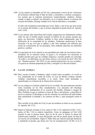 1958 La ley natural es inmutable (cf GS 10) y permanente a través de las variaciones
     de la historia; subsiste bajo el flujo de ideas y costumbres y sostiene su progreso.
     Las normas que la expresan permanecen sustancialmente valederas. Incluso
     cuando se llega a rechazar sus principios, no se la puede destruir ni arrancar del
     corazón del hombre. Resurge siempre en la vida de individuos y sociedades:

     El robo está ciertamente sancionado por tu ley, Señor, y por la ley que está escrita
     en el corazón del hombre, y que la misma iniquidad no puede borrar (S. Agustín,
     conf. 2,4,9).

1959 La ley natural, obra maravillosa del Creador, proporciona los fundamentos sólidos
     sobre los que el hombre puede construir el edificio de las normas morales que
     guían sus decisiones. Establece también la base moral indispensable para la
     edificación de la comunidad de los hombres. Finalmente proporciona la base
     necesaria a la ley civil que se adhiere a ella, bien mediante una reflexión que
     extrae las conclusiones de sus principios, bien mediante adiciones de naturaleza
     positiva y jurídica.

1960 Los preceptos de la ley natural no son percibidos por todos de una manera clara e
     inmediata. En la situación actual, la gracia y la revelación son necesarias al
     hombre pecador para que las verdades religiosas y morales puedan ser conocidas
     "de todos y sin dificultad, con una firme certeza y sin mezcla de error" (Pío XII,
     enc. "Humani generis": DS 3876). La ley natural proporciona a la Ley revelada y
     a la gracia un cimiento preparado por Dios y otorgado a la obra del Espíritu.


II    LA LEY ANTIGUA

1961 Dios, nuestro Creador y Redentor, eligió a Israel como su pueblo y le reveló su
     Ley, preparando así la venida de Cristo. La Ley de Moisés contiene muchas
     verdades naturalmente accesibles a la razón. Estas están declaradas y
     autentificadas en el interior de la Alianza de la salvación.

1962 La Ley antigua es el primer estado de la Ley revelada. Sus prescripciones morales
     están resumidas en los Diez mandamientos. Los preceptos del Decálogo
     establecen los fundamentos de la vocación del hombre, formado a imagen de
     Dios. Prohiben lo que es contrario al amor de Dios y del prójimo, y prescriben lo
     que le es esencial. El Decálogo es una luz ofrecida a la conciencia de todo hombre
     para manifestarle la llamada y los caminos de Dios, y para protegerle contra el
     mal:

     Dios escribió en las tablas de la ley lo que los hombres no leían en sus corazones
     (S. Agustín, Sal. 57,1).

1963 Según la tradición cristiana, la Ley santa (cf. Rm 7,12), espiritual (cf Rm 7,14) y
     buena (cf Rm 7,16) es todavía imperfecta. Como un pedagogo (cf Gal 3,24)
     muestra lo que es preciso hacer, pero no da de suyo la fuerza, la gracia del
     Espíritu para cumplirlo. A causa del pecado, que ella no puede quitar, no deja de
     ser una ley de servidumbre. Según S. Pablo tiene por función principal denunciar
     y manifestar el pecado, que forma una "ley de concupiscencia" (cf Rm 7) en el


                                          343
 