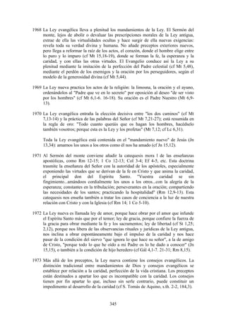 1968 La Ley evangélica lleva a plenitud los mandamientos de la Ley. El Sermón del
     monte, lejos de abolir o devaluar las prescripciones morales de la Ley antigua,
     extrae de ella las virtualidades ocultas y hace surgir de ella nuevas exigencias:
     revela toda su verdad divina y humana. No añade preceptos exteriores nuevos,
     pero llega a reformar la raíz de los actos, el corazón, donde el hombre elige entre
     lo puro y lo impuro (cf Mt 15,18-19), donde se forman la fe, la esperanza y la
     caridad, y con ellas las otras virtudes. El Evangelio conduce así la Ley a su
     plenitud mediante la imitación de la perfección del Padre celestial (cf Mt 5,48),
     mediante el perdón de los enemigos y la oración por los perseguidores, según el
     modelo de la generosidad divina (cf Mt 5,44).

1969 La Ley nueva practica los actos de la religión: la limosna, la oración y el ayuno,
     ordenándolos al "Padre que ve en lo secreto" por oposición al deseo "de ser visto
     por los hombres" (cf Mt 6,1-6. 16-18). Su oración es el Padre Nuestro (Mt 6,9-
     13).

1970 La Ley evangélica entraña la elección decisiva entre "los dos caminos" (cf Mt
     7,13-14) y la práctica de las palabras del Señor (cf Mt 7,21-27); está resumida en
     la regla de oro: "Todo cuanto queráis que os hagan los hombres, hacédselo
     también vosotros; porque esta es la Ley y los profetas" (Mt 7,12; cf Lc 6,31).

     Toda la Ley evangélica está contenida en el "mandamiento nuevo" de Jesús (Jn
     13,34): amarnos los unos a los otros como él nos ha amado (cf Jn 15,12).

1971 Al Sermón del monte conviene añadir la catequesis mora l de las enseñanzas
     apostólicas, como Rm 12-15; 1 Co 12-13; Col 3-4; Ef 4-5, etc. Esta doctrina
     trasmite la enseñanza del Señor con la autoridad de los apóstoles, especialmente
     exponiendo las virtudes que se derivan de la fe en Cristo y que anima la caridad,
     el principal don del Espíritu Santo. "Vuestra caridad se sin
     fingimiento...amándoos cordialmente los unos a los otros...con la alegría de la
     esperanza; constantes en la tribulación; perseverantes en la oración; compartiendo
     las necesidades de los santos; practicando la hospitalidad" (Rm 12,9-13). Esta
     catequesis nos enseña también a tratar los casos de conciencia a la luz de nuestra
     relación con Cristo y con la Iglesia (cf Rm 14; 1 Co 5-10).

1972 La Ley nueva es llamada ley de amor, porque hace obrar por el amor que infunde
     el Espíritu Santo más que por el temor; ley de gracia, porque confiere la fuerza de
     la gracia para obrar mediante la fe y los sacramentos; ley de libertad (cf St 1,25;
     2,12), porque nos libera de las observancias rituales y jurídicas de la Ley antigua,
     nos inclina a obrar espontáneamente bajo el impulso de la caridad y nos hace
     pasar de la condición del siervo "que ignora lo que hace su señor", a la de amigo
     de Cristo, "porque todo lo que he oído a mi Padre os lo he dado a conocer" (Jn
     15,15), o también a la condición de hijo heredero (cf Gál 4,1-7. 21-31; Rm 8,15).

1973 Más allá de los preceptos, la Ley nueva contiene los consejos evangélicos. La
     distinción tradicional entre mandamientos de Dios y consejos evangélicos se
     establece por relación a la caridad, perfección de la vida cristiana. Los preceptos
     están destinados a apartar loo que es incompatible con la caridad. Los consejos
     tienen por fin apartar lo que, incluso sin serle contrario, puede constituir un
     impedimento al desarrollo de la caridad (cf S. Tomás de Aquino, s.th. 2-2, 184,3).


                                          345
 