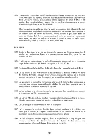 1974 Los consejos evangélicos manifiestan la plenitud viva de una caridad que nunca se
     sacia. Atestiguan su fuerza y estimulan nuestra prontitud espiritual. La perfección
     de la Ley nueva consiste esencialmente en los preceptos del amor de Dios y del
     prójimo. Los consejos indican vías más directas, medios más apropiados, y han de
     practicarse según la vocación de cada uno:

      (Dios) no quiere que cada uno observe todos los consejos, sino solamente los que
      son convenientes según la diversidad de las personas, los tiempos, las ocasiones, y
      las fuerzas, como la caridad lo requiera. Porque es ésta la que, como reina de
      todas las virtudes, de todos los mandamientos, de todos los consejos, y en suma de
      todas leyes y de todas las acciones cristianas, la que da a todos y a todas rango,
      orden, tiempo y valor (S. Francisco de Sales, amor 8,6).


RESUMEN

1975 Según la Escritura, la ley es una instrucción paternal de Dios que prescribe al
     hombre los caminos que llevan a la bienaventuranza prometida y proscribe los
     caminos del mal.

1976 "La ley es una ordenación de la razón al bien común, promulgada por el que está a
     cargo de la comunidad" (S. Tomás de Aquino, s.th. 1-2, 90, 4).

1977 Cristo es el fin de la ley (cf Rm 10,4); sólo él enseña y otorga la justicia de Dios.

1978 La ley natural es una participación en la sabiduría y la bondad de Dios por parte
     del hombre, formado a imagen de su Creador. Expresa la dignidad de la persona
     humana y constituye la base de sus derechos y sus deberes fundamentales.

1979 La ley natural es inmutable, permanente a través de la historia. Las normas que la
     expresan son siempre sustancialmente válidas. Es una base necesaria para la
     edificación de las normas morales y la ley civil.

1980 La Ley antigua es la primera etapa de la Ley revelada. Sus prescripciones morales
     se resumen en los Diez mandamientos.

1981 La Ley de Moisés contiene muchas verdades naturalmente accesibles a la razón.
     Dios las ha revelado porque los hombres no las leían en su corazón.

1982 La Ley antigua es una preparación para el Evangelio.

1983 La Ley nueva es la gracia del Espíritu Santo recibida mediante la fe en Cristo, que
     opera por la caridad. Se expresa especialmente en el Sermón del Señor en la
     montaña y utiliza los sacramentos para comunicarnos la gracia.

1984 La Ley evangélica cumple, supera y lleva a su perfección la Ley antigua: sus
     promesas mediante las bienaventuranzas del Reino de los cielos, sus
     mandamientos, reformando la raíz de los actos, el cor azón.



                                            346
 