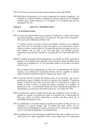 1985 La Ley nueva es una ley de amor, una ley de gracia, una ley de libertad.

1986 Más allá de sus preceptos, la Ley nueva comprende los consejos evangélicos. "La
     santidad de la Iglesia también se fomenta de manera especial con los múltiples
     consejos que el Señor propone en el Evangelio a sus discípulos para que los
     practiquen" (LG 42).

Artículo 2             GRACIA Y JUSTIFICACION

I     LA JUSTIFICACION

1987 La gracia del Espíritu Santo tiene el poder de santificarnos, es decir, de lavarnos
     de nuestros pecados y comunicarnos "la justicia de Dios por la fe en Jesucristo"
     (Rm 3,22) y por el Bautismo (cf Rm 6,3-4):

      Y si hemos muerto con Cristo, creemos que también viviremos con él, sabiendo
      que Cristo, una vez resucitado de entre los muertos, ya no muere más, y que la
      muerte no tiene ya señorío sobre él. Su muerte fue un morir al pecado, de una vez
      para siempre; mas su vida, es un vivir para Dios. Así también vosotros,
      consideraos como muertos al pecado y vivos para Dios en Cristo Jesús (Rm 6, 8-
      11).

1988 Por el poder del Espíritu Santo participamos en la Pasión de Cristo, muriendo al
     pecado, y en su Resurrección, naciendo a una vida nueva; somos miembros de su
     Cuerpo que es la Iglesia (cf 1 Co 12), sarmientos unidos a la Vid que es él mismo
     (cf Jn 15,1-4):

      Por el Espíritu Santo participamos de Dios. Por la participación del Espíritu
      venimos a ser partícipes de la naturaleza divina...Por eso, aquellos en quienes
      habita el Espíritu están divinizados (S. Atanasio, ep. Serap. 1,24).

1989 La primera obra de la gracia del Espíritu Santo es la conversión, que obra la
     justificación según el anuncio de Jesús al comienzo del evangelio: "Convertíos
     porque el Reino de los Cielos está cerca" (Mt 4,17). Movido por la gracia, el
     hombre se vuelve a Dios y se aparta del pecado, acogiendo así el perdón y la
     justicia de lo alto. "La justificación entraña, por tanto, el perdón de los pecados, la
     santificación y la renovación del hombre interior (Cc. de Trento: DS 1528).

1990 La justificación separa al hombre del pecado que contradice al amor de Dios, y
     purifica su corazón. La justificación sigue a la iniciativa de la misericordia de
     Dios que ofrece el perdón. Reconcilia al hombre con Dios, libera de la
     servidumbre del pecado y cura.

1991 La justificación es al mismo tiempo la acogida de la justicia de Dios por la fe en
     Jesucristo. La justicia designa aquí la rectitud del amor divino. Con la
     justificación son difundidas en nuestros corazones la fe, la esperanza y la caridad,
     y nos es concedida la obediencia a la voluntad divina.

1992 La justificación nos fue merecida por la pasión de Cristo, que se ofreció en la cruz
     como hostia viva, santa y agradable a Dios y cuya sangre vino a ser instrumento


                                            347
 